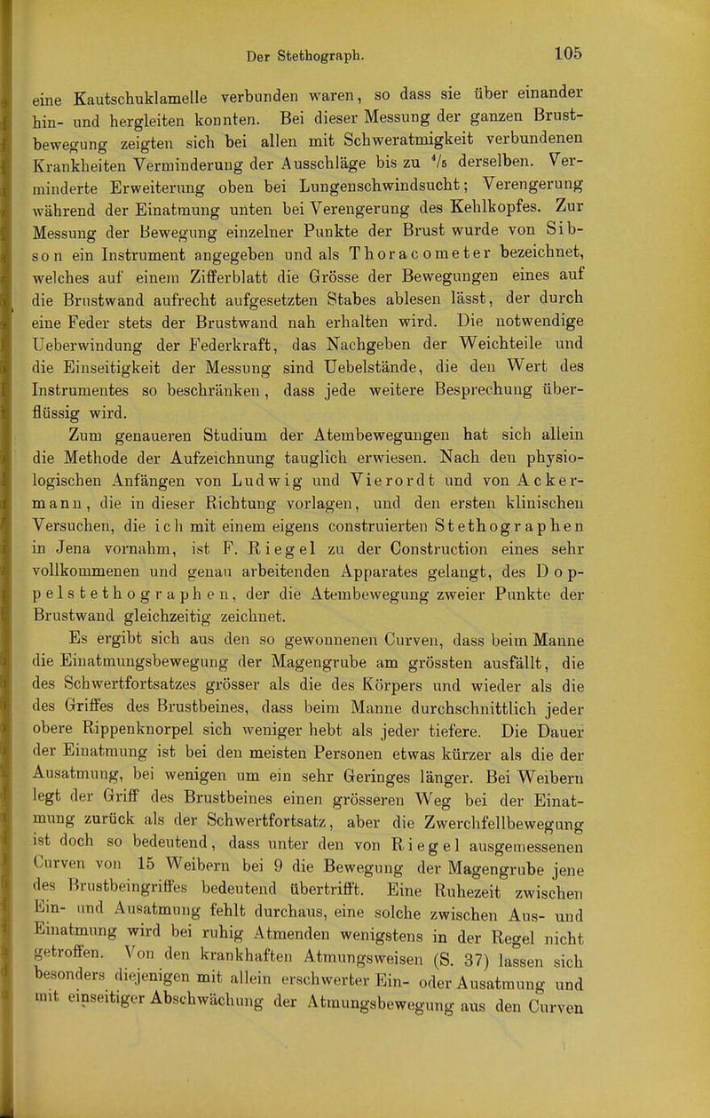 Der Stethograph. eine Kautschuklamelle verbunden waren, so dass sie über einander bin- und hergleiten konnten. Bei dieser Messung der ganzen Brust- bewegung zeigten sich bei allen mit Schweratmigkeit verbundenen Krankheiten Verminderung der Ausschläge bis zu 4/s derselben. Ver- minderte Erweiterung oben bei Lungenschwindsucht; Verengerung während der Einatmung unten bei Verengerung des Kehlkopfes. Zur Messung der Bewegung einzelner Punkte der Brust wurde von Sib- son ein Instrument angegeben und als Thoracometer bezeichnet, welches auf einem Zifferblatt die Grösse der Bewegungen eines auf die Brustwand aufrecht aufgesetzten Stabes ablesen lässt, der durch eine Feder stets der Brustwand nah erhalten wird. Die notwendige Ueberwindung der Federkraft, das Nachgeben der Weichteile und die Einseitigkeit der Messung sind Uebelstände, die den Wert des Instrumentes so beschränken, dass jede weitere Besprechung über- flüssig wird. Zum genaueren Studium der Atembewegungen hat sich allein die Methode der Aufzeichnung tauglich erwiesen. Nach den physio- logischen Anfängen von Ludwig und Vierordt und von Acker- mann, die in dieser Richtung vorlagen, und den ersten klinischen Versuchen, die ich mit einem eigens construierten Stethographen in Jena vornahm, ist F. Riegel zu der Construction eines sehr vollkommenen und genau arbeitenden Apparates gelangt, des Dop- pelstethographen, der die Atembewegung zweier Punkte der Brustwand gleichzeitig zeichnet. Es ergibt sich aus den so gewonnenen Curven, dass beim Manne die Einatmungsbewegung der Magengrube am grössten ausfällt, die des Schwertfortsatzes grösser als die des Körpers und wieder als die des Griffes des Brustbeines, dass beim Manne durchschnittlich jeder obere Rippenknorpel sich weniger hebt als jeder tiefere. Die Dauer der Einatmung ist bei den meisten Personen etwas kürzer als die der Ausatmung, bei wenigen um ein sehr Geringes länger. Bei Weibern legt der Griff des Brustbeines einen grösseren Weg bei der Einat- mung zurück als der Schwertfortsatz, aber die Zwerchfellbewegung ist doch so bedeutend, dass unter den von Riegel ausgemessenen Curven von 15 Weibern bei 9 die Bewegung der Magengrube jene des Brustbeingriffes bedeutend übertrifft. Eine Ruhezeit zwischen Ein- und Ausatmung fehlt durchaus, eine solche zwischen Aus- und Einatmung wird bei ruhig Atmenden wenigstens in der Regel nicht getroffen. Von den krankhaften Atmungsweisen (S. 37) lassen sich besonders diejenigen mit allein erschwerter Ein- oder Ausatmung und Vit einseitiger Abschwächung der Atmungsbewegung aus den Curven