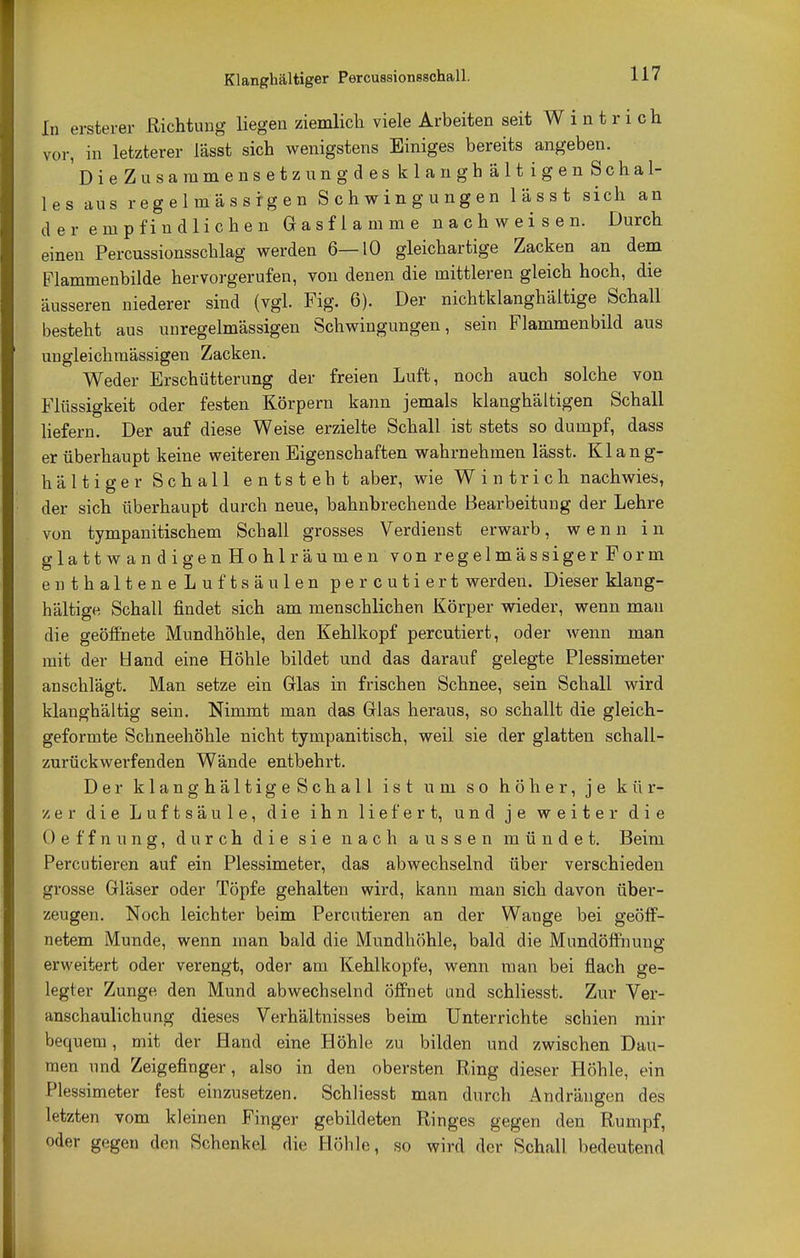 Klanghältiger Percussionsschall. In ersterer Richtung Hegen ziemlich viele Arbeiten seit Wintrich vor, in letzterer lässt sich wenigstens Einiges bereits angeben. DieZusarnmensetzungdesklanghältigenSchal- les aus regelmässigen Schwingungen lässt sich an der empfindlichen Gasflamme nachweisen. Durch einen Percussionsschlag werden 6—10 gleichartige Zacken an dem Flammenbilde hervorgerufen, von denen die mittleren gleich hoch, die äusseren niederer sind (vgl. Fig. 6). Der nichtklanghältige Schall besteht aus unregelmässigen Schwingungen, sein Flammenbild aus ungleichmässigen Zacken. Weder Erschütterung der freien Luft, noch auch solche von Flüssigkeit oder festen Körpern kann jemals klanghältigen Schall liefern. Der auf diese Weise erzielte Schall ist stets so dumpf, dass er überhaupt keine weiteren Eigenschaften wahrnehmen lässt. Klang- hältiger Schall entsteht aber, wie Wintrich nachwies, der sich überhaupt durch neue, bahnbrechende Bearbeitung der Lehre von tympanitischem Schall grosses Verdienst erwarb, wenn in glattwandi gen Hohlräumen von regelmässiger Form enthalteneLuftsäulen percutiert werden. Dieser klang- hältige Schall findet sich am menschlichen Körper wieder, wenn mau die geöffnete Mundhöhle, den Kehlkopf percutiert, oder wenn man mit der Hand eine Höhle bildet und das darauf gelegte Plessimeter anschlägt. Man setze ein Glas in frischen Schnee, sein Schall wird klanghältig sein. Nimmt man das Glas heraus, so schallt die gleich- geformte Schneehöhle nicht tympanitisch, weil sie der glatten schall- zurückwerfenden Wände entbehrt. Der klanghältigeSchall ist um so höher, je kür- zer die Luftsäule, die ihn liefert, und je weiter die Oeffnung, durch die sie nach aussen mündet. Beim Percutieren auf ein Plessimeter, das abwechselnd über verschieden grosse Gläser oder Töpfe gehalten wird, kann man sich davon über- zeugen. Noch leichter beim Percutieren an der Wange bei geöff- netem Munde, wenn man bald die Mundhöhle, bald die Mundöffnung erweitert oder verengt, oder am Kehlkopfe, wenn man bei flach ge- legter Zunge den Mund abwechselnd öffnet und schliesst. Zur Ver- anschaulichung dieses Verhältnisses beim Unterrichte schien mir bequem, mit der Hand eine Höhle zu bilden und zwischen Dau- men und Zeigefinger, also in den obersten Ring dieser Höhle, ein Plessimeter fest einzusetzen. Schliesst man durch Andrängen des letzten vom kleinen Finger gebildeten Ringes gegen den Rumpf, oder gegen den Schenkel die Höhle, so wird der Schall bedeutend
