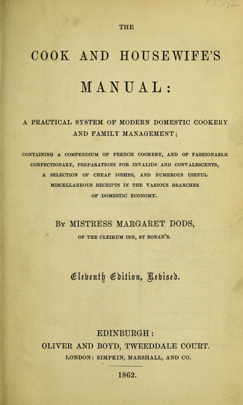 COOK AND HOUSEWIFE'S MANUAL: A PRACTICAL SYSTEM OP MODERN DOMESTIC COOKERY AND FAMILY MANAGEMENT; CONTAININa A COMPENDIUM OF FRENCH COOKERY, AND OF FASHIONABLE CONFECTIONARY, PREPARATIONS FOR INVALIDS AND CONVALESCENTS, A SELECTION OF CHEAP DISHES, AND NUMEROUS USEFUL MISCELLANEOUS RECEIPTS IN THE VARIOUS BRANCHES OF DOMESTIC ECONOMY. By MISTKESS MAEGAEET DODS, OP THE CLEIKUM INN, ST RONAN'S. (^Uhnt^ ^Vxthn, ^thhtla. EDINBUEaH: OLIVEE AND BOYD, TWEEDDALE COUET. LONDON: SIMPKIN, MAKSHALL, AND CO. 1862.