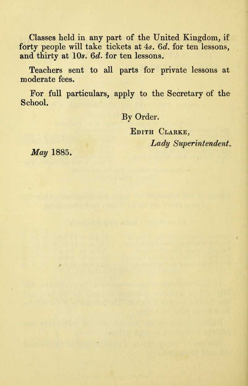 Classes held in any part of the United Kingdom^ if forty people will take tickets at 4^. 6d. for ten lessons, and thirty at 10^. 6d. for ten lessons. Teachers sent to all parts for private lessons at moderate fees. For full particulars, apply to the Secretary of the School. By Order. Edith Clarke, Lady Superintendents May 1885.