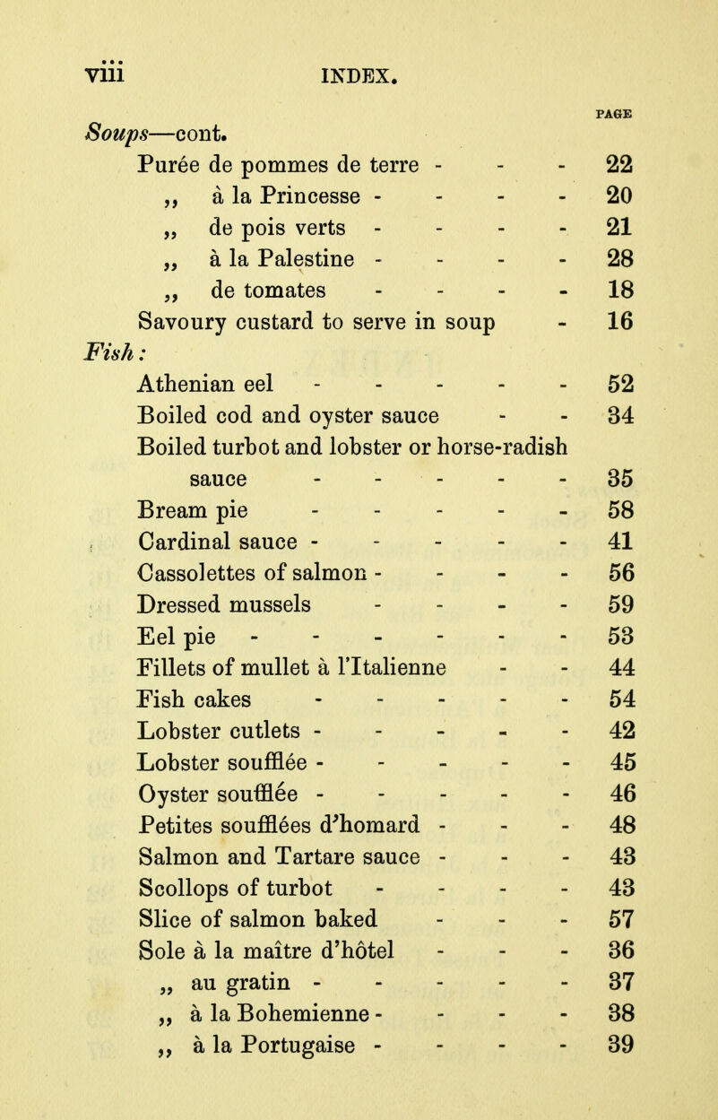 PAGE Soups—cont. Puree de pommes de terre - - - 22 „ a la Princesse - - - - 20 „ de pois verts - - - - 21 „ a la Palestine - - - - 28 „ de tomates - - - - 18 Savoury custard to serve in soup - 16 Fish: Athenian eel 52 Boiled cod and oyster sauce - - 34 Boiled turbot and lobster or horse-radish sauce ----- 35 Bream pie 58 Cardinal sauce ----- 41 Cassolettes of salmon - - - - 56 Dressed mussels - - - - 59 Eel pie - - - - - - 53 Fillets of mullet a Tltalienne - - 44 Fish cakes ----- 54 Lobster cutlets 42 Lobster soufEee ----- 45 Oyster soufflee 46 Petites souf&ees d'homard - - - 48 Salmon and Tartare sauce - - - 43 Scollops of turbot - - - - 43 Slice of salmon baked - - - 57 Sole a la maitre d'hotel - - - 36 „ au gratin 37 „ a la Bohemienne - - - - 38 a la Portugaise - - - - 39