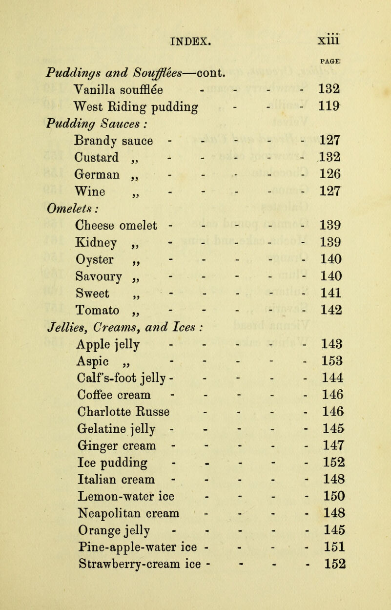 PAGE Puddings and Soufflees—cont. Vanilla soufflee - - - - 132 West Eiding pudding - - - 119 Pudding Sauces : Brandy sauce ----- 127 Custard „ 132 German ----- 126 Wine „ 127 Omelets : Cheese omelet ----- 139 Kidney „ 139 Oyster „ 140 Savoury 140 Sweet „ - - - - - 141 Tomato „----- 142 Jellies, Crea7ns, and Ices : Apple jelly 143 Aspic „ ----- 153 Calf s-foot jelly 144 Coffee cream ----- 146 Charlotte Eusse - - - - 146 Gelatine jelly 145 Ginger cream - - - - - 147 Ice pudding ----- 152 Italian cream ----- 148 Lemon-water ice - - - - 150 Neapolitan cream - 148 Orange jelly ----- 145 Pine-apple-water ice - - - - 151 Strawberry-cream ice - - - - 152