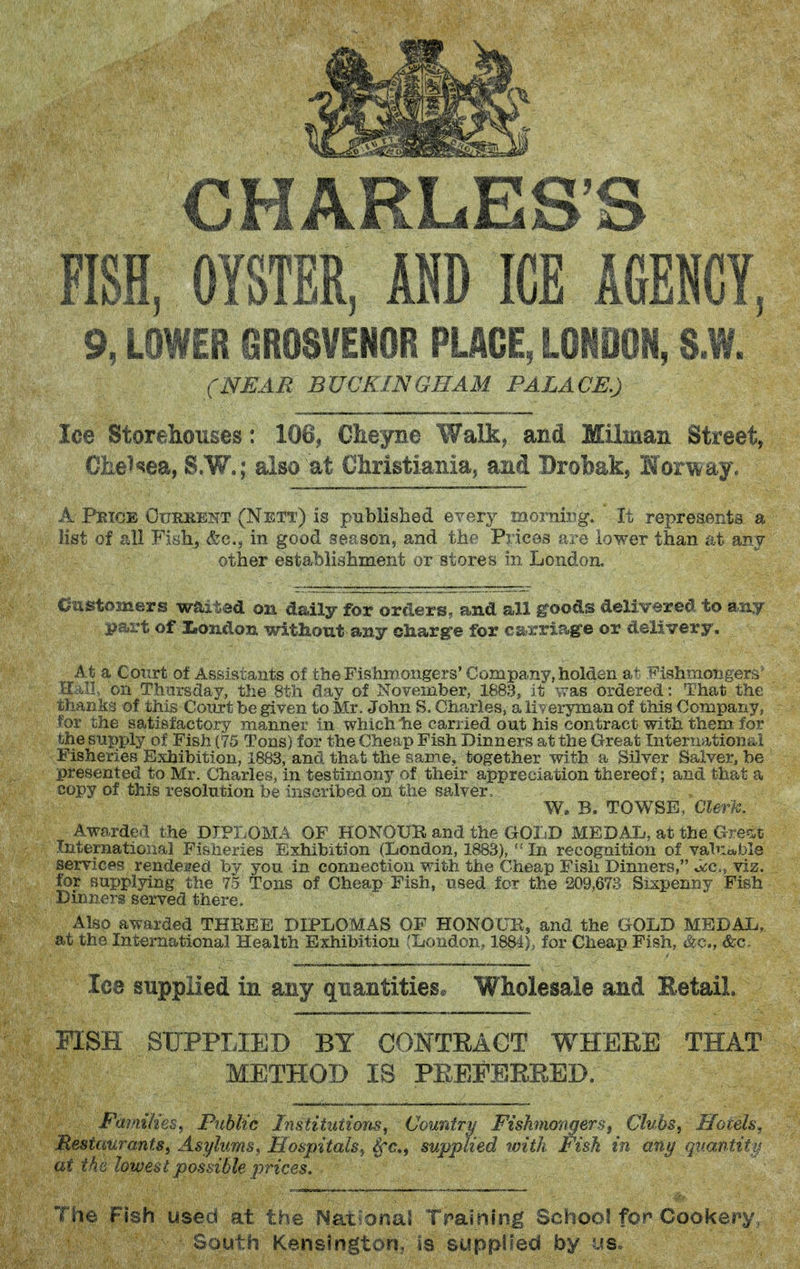 CHARLES'S FISH, OYSTER, AND ICE AGENCY, 9, LOWEB GROSVENOR PUGE, LONDON, S.W. (NEAR BUCKINGHAM PALACE.) Ice Storehouses: 106, Cheyne Walk, and Milman Street^ €lie^«5ea, S.W.; also at Cliristiania, and Brobak, Monday. A Peice Ourkent (Nett) is published every morning. It represents a list of all Fiyhj &c., in good season, and the Prices are lower than at any other establishment or stores in London. Oastomers waited on daily for orders, and all g^oods delivered to asiy part of l^ondon without any ohargre for carriage or delivery. At a CoTirt of Assistants of the Fishmongers'Company, holden a+' Fishmongers' 0:_u.I, on Tlvarsday, the 8tli day of November, 1883, it was ordered: That the thanks of this Court be given to Mr. John S. Charles, a liveryman of this Company, for the satisfactory manner in which lie carried out his contract with them for the supply of Fish (75 Tons) for the Cheap Fish Dinners at the Great International Fisheries Exhibition, 1883, and that the same, together with a Silver Salver, be presented to Mr. Charles, in testimony of their appreciation thereof; and that a copy of this resolution foe Inscribed on the salver. W. B. TOWSE, Cl&n^. Aworde^l the DIPI.OMA OF HONOUK and the GOIsD MEDAL, at the Grecit International Fisheries Exhibition (Liondon, 1883),  In recognition of vahiable services rendeaed by you in connection with the Cheap Fish Dinners, o(:c., viz. for supplying the 75 Tons of Cheap Fish, used for the 209,673 Sixpenny Fish Dinners served there. Also awarded THEEE DIPLOMAS OF HONOUK, and the GOLD MEDAL, at the International Health Exhibition (London, 1884), for Cheap Fish, &c., &c. Ice supplied in any quantities* Wholesale and EetaiL FISH SUPPLIED BY CONTEAGT WHEEE THAT METHOD IS PEEFERRED, FainiUes^ Public Institutions^ Country Fishmongers^ Cluhs^ Hotels, Restaurantsi Asylums^ Hospitals^ Sfc, supplied with Fish in any f-'-nnt^'^' at the lowest possible prices. The Fish used at the National Traming SchooS for Cookei\y, South Kensington, is supplied by us.