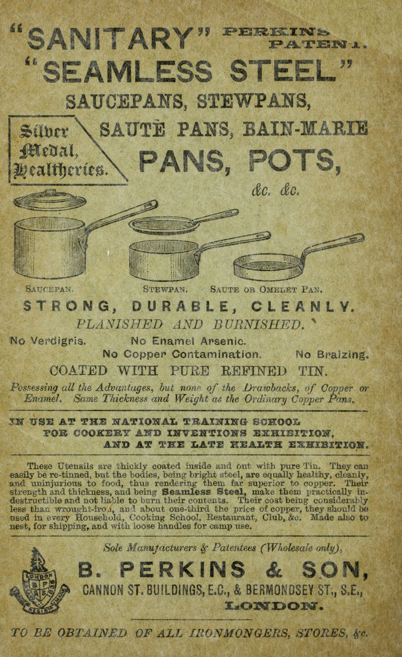SANITARY SEAMLESS STEEL SAUCEPAHS, STEWPANS, SttUn'\SAUTE PAINTS, BAIN-MAEIE PANS, POTS, dc. do. Stewpan. if Salte or Omelet Pam, STRONG, DURABLE/ CLEANLY. PLANISHED AND BURNISHED. No Verdigris. No Enamel Arsenic. No Copper Contamination, No Braizing, COATED WITH PUEE REPINED TIN. Possessing all the Advantages^ but none of the Drawbacks, of Copper or Enamel, Same Thickness and Weight as the Ordinary Copper Pans, m USJL AT TKB SSTATIOITAL TBAIHIKTG SCKOOI. rOB GOOKBRT AlfB INVEWTIOITB SSXHIBXTIOW, AHD AT THE IkATE HIKAXiTH H-KMIBXTIOM. Tliese Utensils are thickly coated inside and out witb pure Tiu, They can easily be re-tinned, but the bodies, being bright ateel, are equally healthy, cleanly, and nninjtirious to food, thus rendering them far superior to copper. Their strength and thickness, and being Seamless Steel, make them practically in- destructible and not lia^^le to burn their contents. Their cost being considerably less than wroughfc-iro j, and about one-third the price of coi^per, they shouTf] bo used in every Household, Cooking School, Eestaiirant, Club» &c. Made ah;o to nest, for shipping, and with loose handles for camp use. Sole Manufacturers Patentees (Wholesale only). B. PERKINS & SON, CANNON ST. BUILDINGS, E.C., k BERMONOSEY ST,, S.E., x.o»rz>ox*ar. TO BE OBTAINED OF ALL IRONMONGERS, STORES, ^-e.