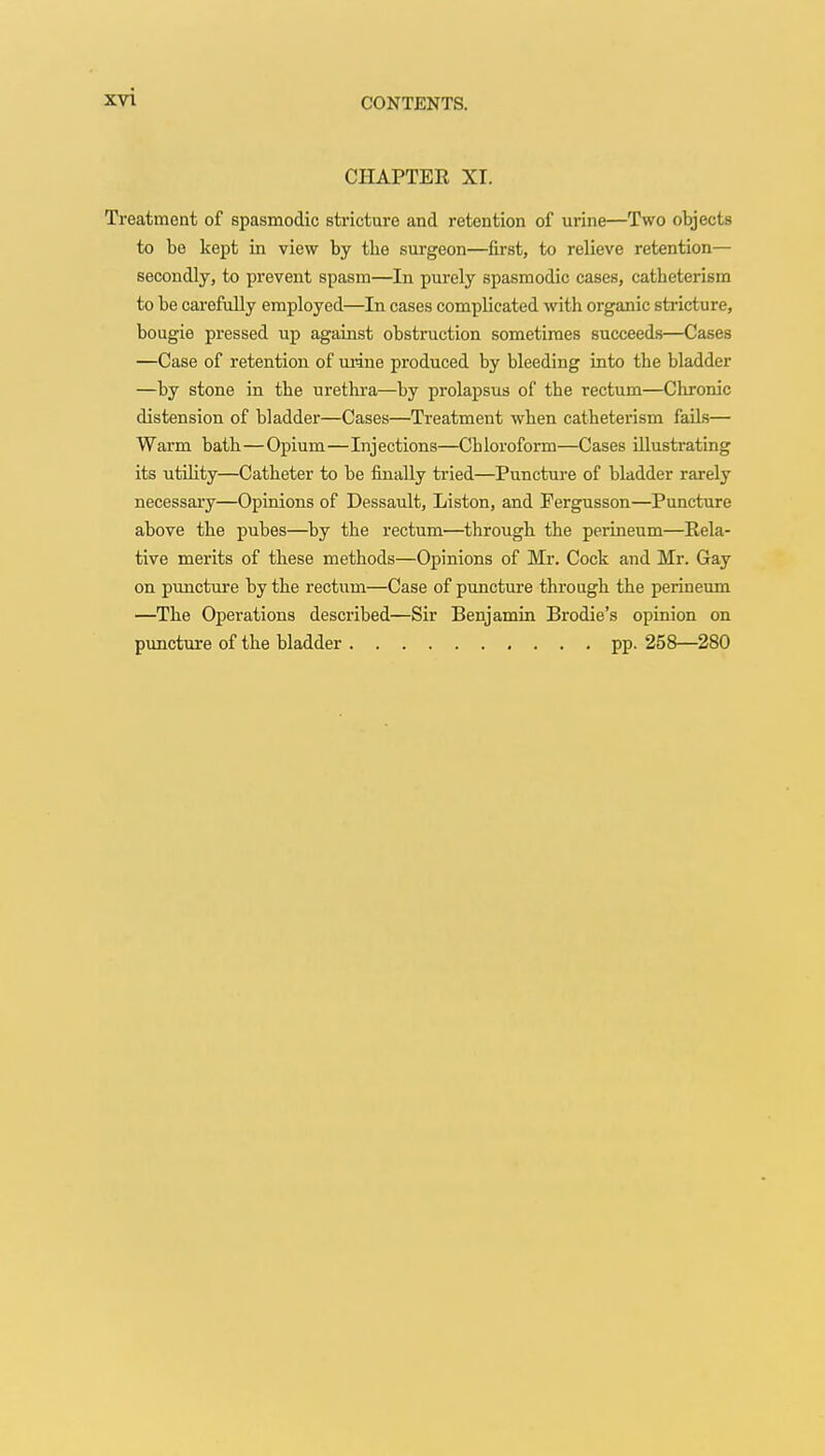 CHAPTER XI. Treatment of spasmodic stricture and retention of urine—Two objects to bo kept in view by tbe surgeon—first, to relieve retention— secondly, to prevent spasm—In purely spasmodic cases, catbeterism to be carefully employed—In cases complicated with organic stricture, bougie pressed up against obstruction sometimes succeeds—Cases —Case of retention of urine produced by bleeding into the bladder —by stone in the urethra—by prolapsus of the rectum—Chronic distension of bladder—Cases—Treatment when catbeterism fails— Warm bath—Opium—Injections—Chloroform—Cases illustrating its utility—Catheter to be finally tried—Puncture of bladder rarely necessary—Opinions of Dessault, Liston, and Fergusson—Puncture above the pubes—by the rectum—through the perineum—Rela- tive merits of these methods—Opinions of Mr. Cock and Mr. Gay on puncture by the rectum—Case of puncture through the perineum —The Operations described—Sir Benjamin Brodie's opinion on puncture of the bladder pp. 258—280