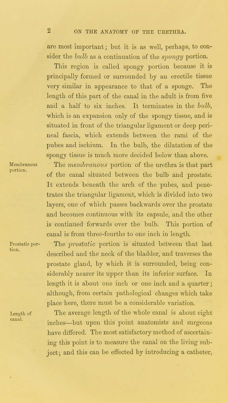 are most important; but it is as well, perhaps, to con- sider the bulb as a continuation of the spongy portion. This region is called spongy portion because it is principally formed or surrounded by an erectile tissue very similar in appearance to that of a sponge. The length of this part of the canal in the adult is from five and a half to six inches. It terminates in the bulb, which is an expansion only of the spongy tissue, and is situated in front of the triangular ligament or deep peri- neal fascia, which extends between the rami of the pubes and ischium. In the bulb, the dilatation of the spongy tissue is much more decided below than above. The membranous portion of the urethra is that part of the canal situated between the bulb and prostate. It extends beneath the arch of the pubes, and pene- trates the triangular ligament, which is divided into two layers, one of which passes backwards over the prostate and becomes continuous with its capsule, and the other is continued forwards over the bulb. This portion of canal is from three-fourths to one inch in length. The prostatic portion is situated between that last described and the neck of the bladder, and traverses the prostate gland, by which it is surrounded, being con- siderably nearer its upper than its inferior surface. In length it is about one inch or one inch and a quarter; although, from certain pathological changes which take place here, there must be a considerable variation. The average length of the whole canal is about eight inches—but upon this point anatomists and surgeons have differed. The most satisfactory method of ascertain- ing this point is to measure the canal on the living sub- ject; and this can be effected by introducing a catheter,