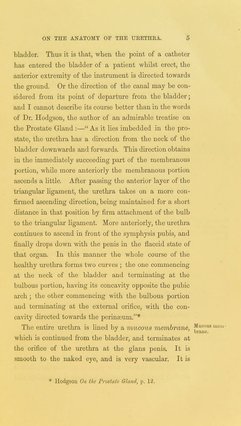 bladder. Thus it is that, when the point of a catheter has entered the bladder of a patient whilst erect, the anterior extremity of the instrument is directed towards the ground. Or the direction of the canal may be con- sidered from its point of departure from the bladder; and I cannot describe its course better than in the words of Dr. Hodgson, the author of an admirable treatise on the Prostate Gland :— As it lies imbedded in the pro- state, the urethra has a direction from the neck of the bladder downwards and forwards. This direction obtains in the immediately succeeding part of the membranous portion, while more anteriorly the membranous portion ascends a little. After passing the anterior layer of the triangular ligament, the urethra takes on a more con- firmed ascending direction, being maintained for a short distance in that position by firm attachment of the bulb to the triangular ligament. More anteriorly, the urethra continues to ascend in front of the symphysis pubis, and finally drops down with the penis in the flaccid state of that organ. In this manner the whole course of the healthy urethra forms two curves ; the one commencing at the neck of the bladder and terminating at the bulbous portion, having its concavity opposite the pubic arch ; the other commencing with the bulbous portion and terminating at the external orifice, with the con- cavity directed towards the perinseum.* The entire urethra is lined by a mucous membrane, Mucou J ' brane. which is continued from the bladder, and terminates at the orifice of the urethra at the glans penis. It is smooth to the naked eye, and is very vascular. It is * Hodgson On the Prostate Gland, p. 12.