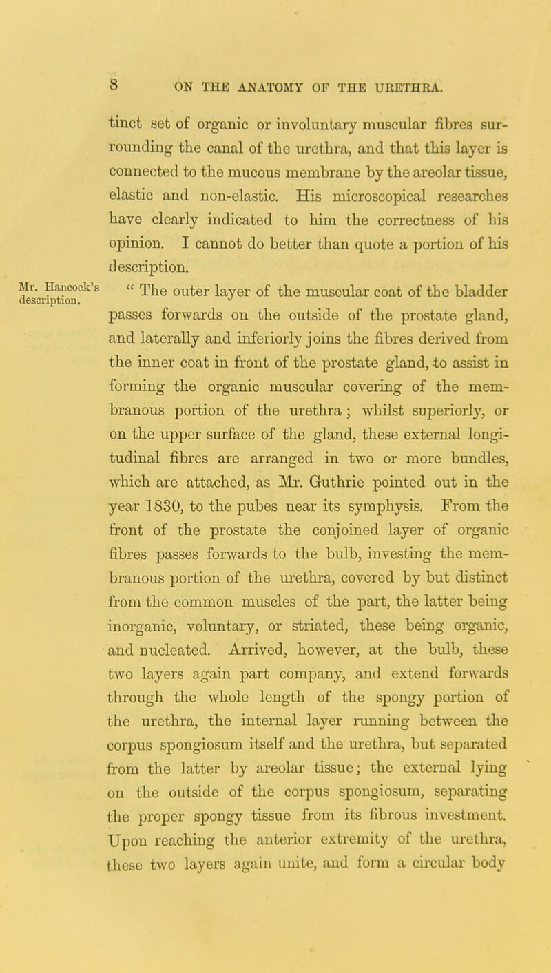 tinct set of organic or involuntary muscular fibres sur- rounding the canal of the urethra, and that this layer is connected to the mucous membrane by the areolar tissue, elastic and non-elastic. His microscopical researches have clearly indicated to him the correctness of his opinion. I cannot do better than quote a portion of his description. r. Hancock's « ^he outer layer of the muscular coat of the bladder scnption. J passes forwards on the outside of the prostate gland, and laterally and inferiorly joins the fibres derived from the inner coat in front of the prostate gland, to assist in forming the organic muscular covering of the mem- branous portion of the urethra; whilst superiorly, or on the upper surface of the gland, these external longi- tudinal fibres are arranged in two or more bundles, which are attached, as Mr. Guthrie pointed out in the year 1830, to the pubes near its symphysis. From the front of the prostate the conjoined layer of organic fibres passes forwards to the bulb, investing the mem- branous portion of the urethra, covered by but distinct from the common muscles of the part, the latter being inorganic, voluntary, or striated, these being organic, and nucleated. Arrived, however, at the bulb, these two layers again part company, and extend forwards through the whole length of the spongy portion of the urethra, the internal layer running between the corpus spongiosum itself and the urethra, but separated from the latter by areolar tissue; the external lying on the outside of the corpus spongiosum, separating the proper spongy tissue from its fibrous investment. Upon reaching the anterior extremity of the urethra, these two layers again unite, and form a circular body