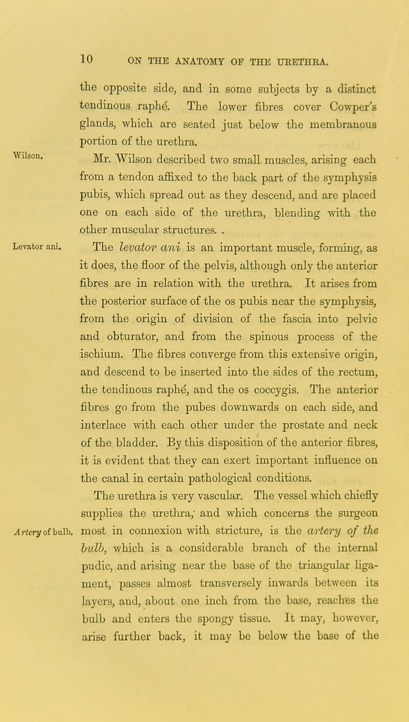 the opposite side, and in some subjects by a distinct tendinous raphe'. The lower fibres cover Cowper's glands, which are seated just below the membranous portion of the urethra. Wilson. jy[r Wilson described two small muscles, arising each from a tendon affixed to the back part of the symphysis pubis, which spread out as they descend, and are placed one on each side of the urethra, blending with the other muscular structures. . Levator ani. The levator ani is an important muscle, forming, as it does, the floor of the pelvis, although only the anterior fibres are in relation with the urethra. It arises from the posterior surface of the os pubis near the symphysis, from the origin of division of the fascia into pelvic and obturator, and from the spinous process of the ischium. The fibres converge from this extensive origin, and descend to be inserted into the sides of the rectum, the tendinous raph^, and the os coecygis. The anterior fibres go from the pubes downwards on each side, and interlace with each other under the prostate and neck of the bladder. By this disposition of the anterior fibres, it is evident that they can exert important influence on the canal in certain pathological conditions. The urethra is very vascular. The vessel which chiefly supplies the urethra; and which concerns the surgeon Artery of bulb, most in connexion with stricture, is the artery of the bulb, which is a considerable branch of the internal pudic, and arising near the base of the triangular liga- ment, passes almost transversely inwards between its layers, and, about one inch from the base, reaches the bulb and enters the spongy tissue. It may, however, arise further back, it may be below the base of the