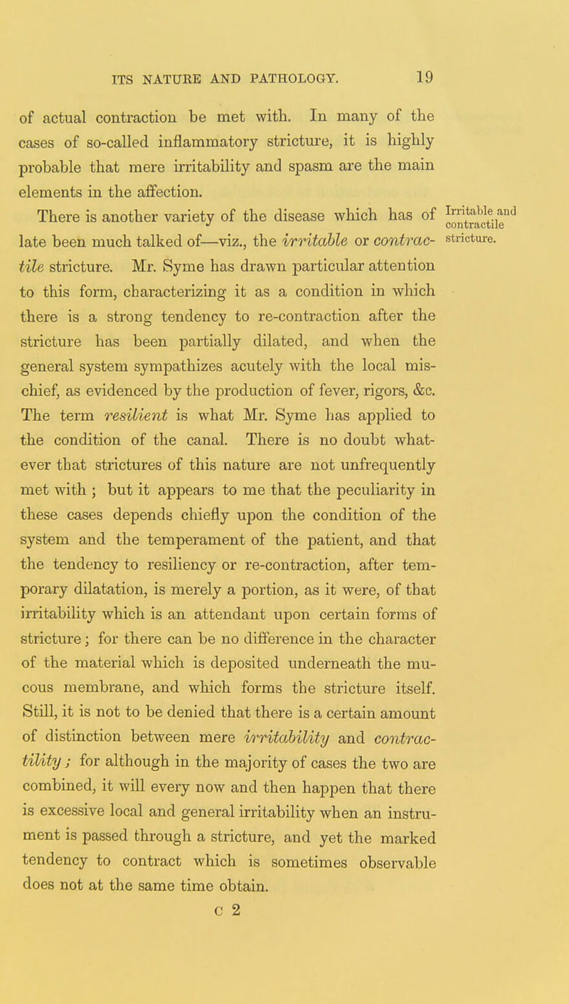 of actual contraction be met with. In many of the cases of so-called inflammatory stricture, it is highly probable that mere irritability and spasm are the main elements in the affection. There is another variety of the disease which has of *™^e and late been much talked of—viz., the irritable or contrac- stricture. tile stricture. Mr. Syme has drawn particular attention to this form, characterizing it as a condition in which there is a strong tendency to re-contraction after the stricture has been partially dilated, and when the general system sympathizes acutely with the local mis- chief, as evidenced by the production of fever, rigors, &c. The term resilient is what Mr. Syme has applied to the condition of the canal. There is no doubt what- ever that strictures of this nature are not unfrequently met with ; but it appears to me that the peculiarity in these cases depends chiefly upon the condition of the system and the temperament of the patient, and that the tendency to resiliency or re-contraction, after tem- porary dilatation, is merely a portion, as it were, of that irritability which is an attendant upon certain forms of stricture; for there can be no difference in the character of the material which is deposited underneath the mu- cous membrane, and which forms the stricture itself. Still, it is not to be denied that there is a certain amount of distinction between mere irritability and contrac- tility; for although in the majority of cases the two are combined, it will every now and then happen that there is excessive local and general irritability when an instru- ment is passed through a stricture, and yet the marked tendency to contract which is sometimes observable does not at the same time obtain. c 2