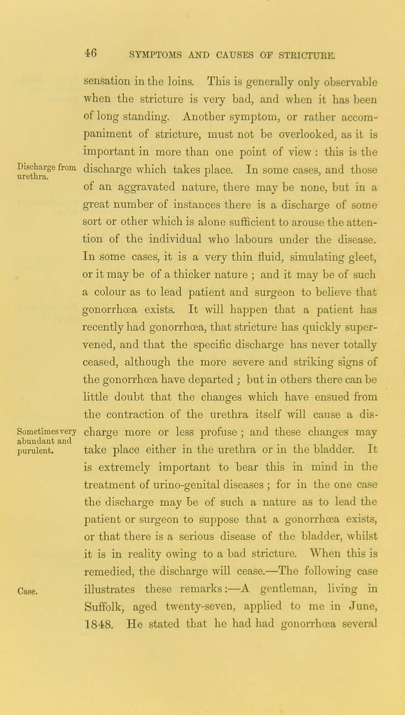 sensation in the loins. This is generally only observable when the stricture is very bad, and when it has been of long standing. Another symptom, or rather accom- paniment of stricture, must not be overlooked, as it is important in more than one point of view : this is the Discharge from discharge which takes place. In some cases, and those urethra. x of an aggravated nature, there may be none, but in a great number of instances there is a discharge of some sort or other which is alone sufficient to axouse the atten- tion of the individual who labours under the disease. In some cases, it is a very thin fluid, simulating gleet, or it may be of a thicker nature ; and it may be of such a colour as to lead patient and surgeon to believe that gonorrhoea exists. It will happen that a patient has recently had gonorrhoea, that stricture has quickly super- vened, and that the specific discharge has never totally ceased, although the more severe and striking signs of the gonorrhoea have departed ; but in others there can be little doubt that the changes which have ensued from the contraction of the urethra itself will cause a dis- Sometimesvery charge more or less profuse ; and these changes may abundant and purulent. take place either in the urethra or in the bladder. It is extremely important to bear this in mind in the treatment of urino-genital diseases ; for in the one case the discharge may be of such a nature as to lead the patient or surgeon to suppose that a gonorrhoea exists, or that there is a serious disease of the bladder, whilst it is in reality owing to a bad stricture. When this is remedied, the discharge will cease.—The following case Case. illustrates these remarks:—A gentleman, living in Suffolk, aged twenty-seven, applied to me in June, 1848. He stated that he had had gonorrhoea several