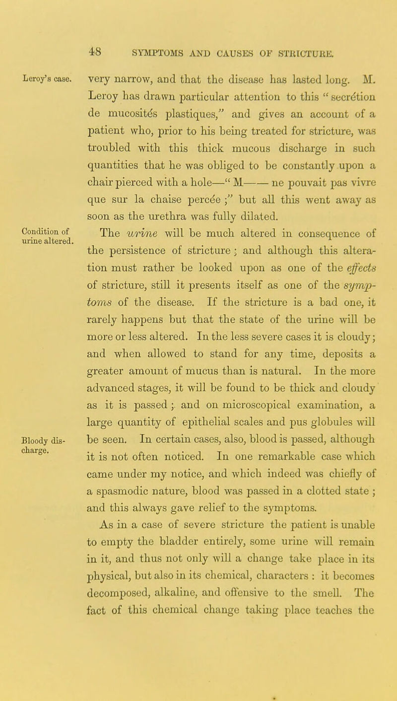 very narrow, and that the disease has lasted long. M. Leroy has drawn particular attention to this  secretion de mucosites plastiques, and gives an account of a patient who, prior to his being treated for stricture, was troubled with this thick mucous discharge in such quantities that he was obliged to be constantly upon a chair pierced with a hole— M ne pouvait pas vivre que sur la chaise perce'e but all this went away as soon as the urethra was fully dilated. The urine will be much altered in consequence of the persistence of stricture ; and although this altera- tion must rather be looked upon as one of the effects of stricture, still it presents itself as one of the symp- toms of the disease. If the stricture is a bad one, it rarely happens but that the state of the urine will be more or less altered. In the less severe cases it is cloudy; and when allowed to stand for any time, deposits a greater amount of mucus than is natural. In the more advanced stages, it will be found to be thick and cloudy as it is passed and on microscopical examination, a large quantity of epithelial scales and pus globules will be seen. In certain cases, also, blood is passed, although it is not often noticed. In one remarkable case which came under my notice, and which indeed was chiefly of a spasmodic nature, blood was passed in a clotted state ; and this always gave relief to the symptoms. As in a case of severe stricture the patient is unable to empty the bladder entirely, some urine will remain in it, and thus not only will a change take place in its physical, but also in its chemical, characters : it becomes decomposed, alkaline, and offensive to the smell. The fact of this chemical change taking place teaches the