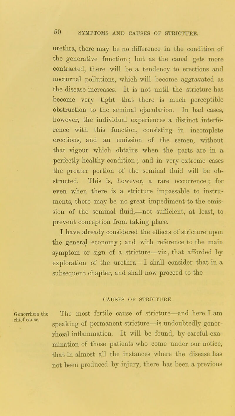 urethra, there may be no difference in the condition of the generative function; but as the canal gets more contracted, there will be a tendency to erections and nocturnal pollutions, which will become aggravated as the disease increases. It is not until the stricture has become very tight that there is much perceptible obstruction to the seminal ejaculation. In bad cases, however, the individual experiences a distinct interfe- rence with this function, consisting in incomplete erections, and an emission of the semen, without that vigour which obtains when the parts are in a perfectly healthy condition ; and in very extreme cases the greater portion of the seminal fluid will be ob- structed. This is, however, a rare occurrence; for even when there is a stricture impassable to instru- ments, there may be no great impediment to the emis- sion of the seminal fluid,—not sufficient, at least, to prevent conception from taking jilace. I have already considered the effects of stricture upon the general economy; and with reference to the main symptom or sign of a stricture—viz., that afforded by exploration of the urethra—I shall consider that in a subsequent chapter, and shall now proceed to the CAUSES OF STRICTURE. Gonorrhoea the The most fertile cause of stricture—and here I am speaking of permanent stricture—is undoubtedly gonor- rhceal inflammation. It will be found, by careful exa- mination of those patients who come under our notice, that in almost all the instances where the disease lias not been produced by injury, there has been a previous