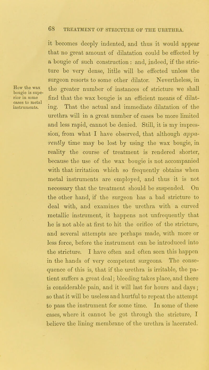 it becomes deeply indented, and thus it would appear that no great amount of dilatation could be effected by a bougie of such construction : and, indeed, if the stric- ture be very dense, little will be effected unless the surgeon resorts to some other dilator. Nevertheless, in How the wax nrreater number of instances of stricture we shall bougie is supe- ° rior in some find that the wax bougie is an efficient means of dilat- cases to metal instruments. ing. That the actual and immediate dilatation of the urethra will in a great number of cases be more limited and less rapid, cannot be denied. Still, it is my impres- sion, from what I have observed, that although appa- rently time may be lost by using the wax bougie, in reality the course of treatment is rendered shorter, because the use of the wax bougie is not accomjDanied with that irritation which so frequently obtains when metal instruments are employed, and thus it is not necessary that the treatment should be suspended. On the other hand, if the surgeon has a bad stricture to deal with, and examines the urethra with a curved metallic instrument, it happens not unfrequentty that he is not able at first to hit the orifice of the stricture, and several attempts are perhaps made, with more or less force, before the instrument can be introduced into the stricture. I have often and often seen this happen in the hands of very competent surgeons. The conse- quence of this is, that if the urethra is irritable, the pa- tient suffers a great deal; bleeding takes place, and there is considerable pain, and it will last for hours and days ; so that it will be useless and hurtful to repeat the attempt to pass the instrument for some time. In some of these cases, where it cannot be got through the stricture, I believe the lining membrane of the urethra is lacerated.