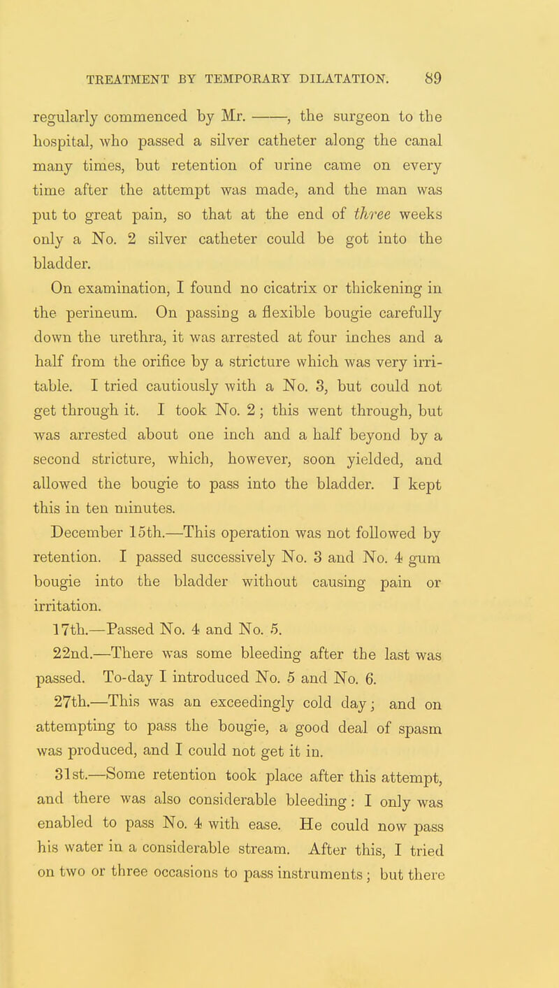 regularly commenced by Mr. , the surgeon to the hospital, who passed a silver catheter along the canal many times, but retention of urine came on every time after the attempt was made, and the man was put to great pain, so that at the end of three weeks only a No. 2 silver catheter could be got into the bladder. On examination, I found no cicatrix or thickening in the perineum. On passing a flexible bougie carefully clown the urethra, it was arrested at four inches and a half from the orifice by a stricture which was very irri- table. I tried cautiously with a No. 3, but could not get through it. I took No. 2 ; this went through, but was arrested about one inch and a half beyond by a second stricture, which, however, soon yielded, and allowed the bougie to pass into the bladder. I kept this in ten minutes. December 15th.—This operation was not followed by retention. I passed successively No. 3 and No. 4 gum bougie into the bladder without causing pain or irritation. 17th.—Passed No. 4 and No. 5. 22nd.—There was some bleeding after the last was passed. To-day I introduced No. 5 and No. 6. 27th.—This was an exceedingly cold day; and on attempting to pass the bougie, a good deal of spasm was produced, and I could not get it in. 31st.—Some retention took place after this attempt, and there was also considerable bleeding: I only was enabled to pass No. 4 with ease. He could now pass his water in a considerable stream. After this, I tried on two or three occasions to pass instruments; hut there