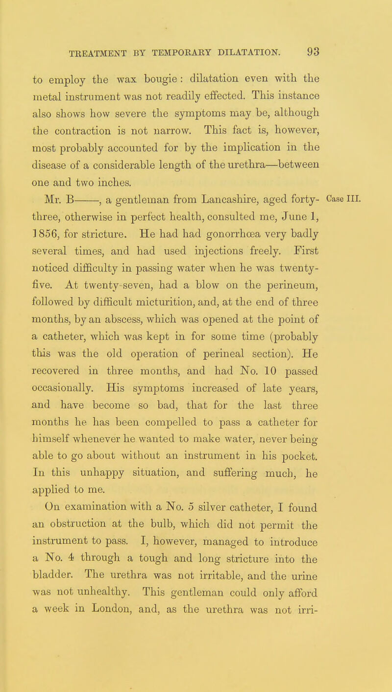 to employ the wax bougie : dilatation even with the metal instrument was not readily effected. This instance also shows how severe the symptoms may be, although the contraction is not narrow. This fact is, however, most probably accounted for by the implication in the disease of a considerable length of the urethra—between one and two inches. Mr. B , a gentleman from Lancashire, aged forty- Case three, otherwise in perfect health, consulted me, June 1, ] 856, for stricture. He had had gonorrhoea very badly several times, and had used injections freely. First noticed difficulty in passing water when he was twenty- five. At twenty-seven, had a blow on the perineum, followed by difficult micturition, and, at the end of three months, by an abscess, which was opened at the point of a catheter, which was kept in for some time (probably this was the old operation of perineal section). He recovered in three months, and had No. 10 passed occasionally. His symptoms increased of late years, and have become so bad, that for the last three months he has been compelled to pass a catheter for himself whenever he wanted to make water, never being able to go about without an instrument in his pocket. In this unhappy situation, and suffering much, he applied to me. On examination with a No. 5 silver catheter, I found an obstruction at the bulb, which did not permit the instrument to pass. I, however, managed to introduce a No. 4 through a tough and long stricture into the bladder. The urethra was not irritable, and the urine was not unhealthy. This gentleman could only afford a week in London, and, as the urethra was not irri-