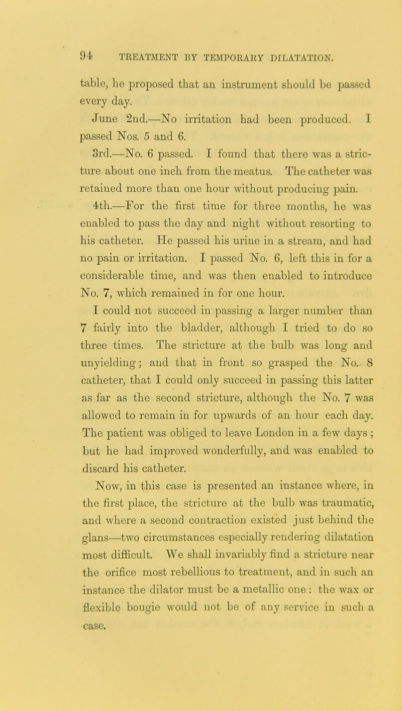 table, he proposed that an instrument should be passed every day. June 2nd.—No irritation had been produced. I passed Nos. 5 and 6. 3rd.—No. 6 passed. I found that there was a stric- ture about one inch from the meatus. The catheter was retained more than one hour without producing pain. 4th.—For the first time for three months, he was enabled to pass the day and night without resorting to his catheter. He passed his urine in a stream, and had no pain or irritation. I passed No. 6, left this in for a considerable time, and was then enabled to introduce No. 7, which remained in for one hour. I could not succeed in passing a larger number than 7 fairly into the bladder, although I tried to do so three times. The stricture at the bulb was long and unyielding; and that in front so grasped the No. 8 catheter, that I could only succeed in passing this latter as far as the second stricture, although the No. 7 was allowed to remain in for upwards of an hour each day. The patient was obliged to leave London in a few days ; but he had improved wonderfully, and was enabled to discard his catheter. Now, in this case is presented an instance where, in the first place, the stricture at the bulb was traumatic, and where a second contraction existed just behind the glans—two circumstances especially rendering dilatation most difficult. We shall invariably find a stricture near the orifice most rebellious to treatment, and in such an instance the dilator must be a metallic one: the wax or flexible bougie would not be of any service in such a case.