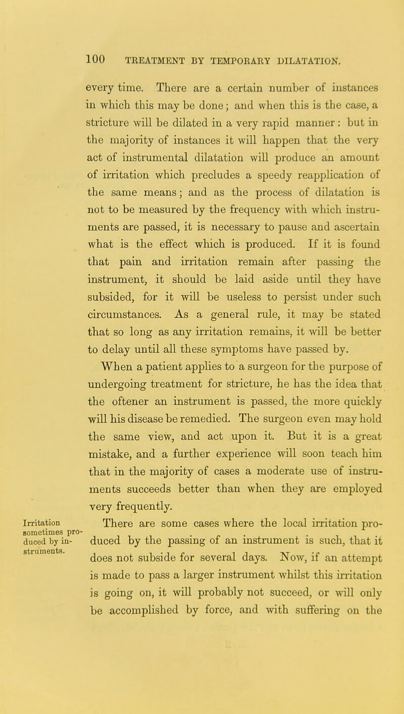 every time. There are a certain number of instances in which this may be done; and when this is the case, a stricture will be dilated in a very rapid manner: but in the majority of instances it will happen that the very act of instrumental dilatation will produce an amount of irritation which precludes a speedy reapplication of the same means; and as the process of dilatation is not to be measured by the frequency with which instru- ments are passed, it is necessary to pause and ascertain what is the effect which is produced. If it is found that pain and irritation remain after passing the instrument, it should be laid aside until they have subsided, for it will be useless to persist under such circumstances. As a general rule, it may be stated that so long as any irritation remains, it will be better to delay until all these symptoms have passed by. When a patient applies to a surgeon for the purpose of undergoing treatment for stricture, he has the idea that the oftener an instrument is passed, the more quickly will his disease be remedied. The surgeon even may hold the same view, and act upon it. But it is a great mistake, and a further experience will soon teach him that in the majority of cases a moderate use of instru- ments succeeds better than when they are employed very frequently. Irritation There are some cases where the local irritation pro- sometimes pro- < _ _ duced by in- duced by the passing of an instrument is such, that it does not subside for several days. Now, if an attempt is made to pass a larger instrument whilst this irritation is going on, it will probably not succeed, or will only be accomplished by force, and with suffering on the