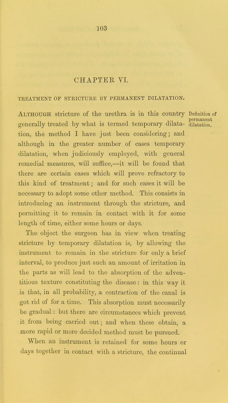 CHAPTER VI. TREATMENT OF STRICTURE BY PERMANENT DILATATION. Although stricture of the urethra is in this country Definition of . permanent generally treated by what is termed temporary dilata- dilatation, tion, the method I have just been considering; and although in the greater number of cases temporary dilatation, when judiciously employed, with general remedial measures, will suffice,—it will be found that there are certain cases which will prove refractory to this kind of treatment; and for such cases it will be necessary to adopt some other method. This consists in introducing an instrument through the stricture, and permitting it to remain in contact with it for some length of time, either some hours or days. The object the surgeon has in view when treating stricture by temporary dilatation is, by allowing the instrument to remain in the stricture for only a brief interval, to produce just such an amount of irritation in the parts as will lead to the absorption of the adven- titious texture constituting the disease: in this way it . is that, in all probability, a contraction of the canal is got rid of for a time. This absorption must necessarily be gradual: but there are circumstances which prevent it from being carried out; and when these obtain, a more rapid or more decided method must be pursued. When an instrument is retained for some hours or clays together in contact with a stricture, the continual