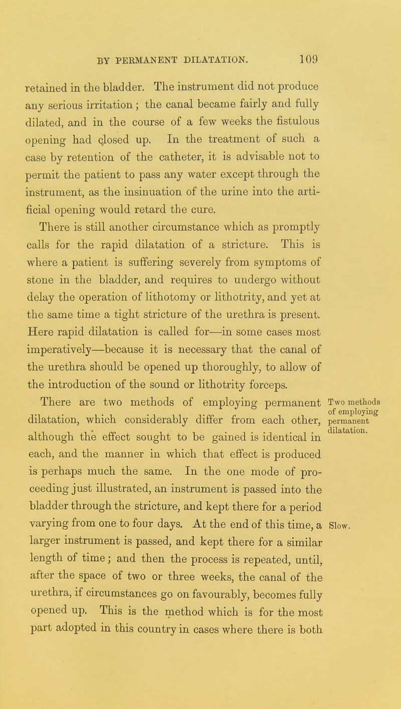 retained in the bladder. The instrument did not produce any serious irritation; the canal became fairly and fully dilated, and in the course of a few weeks the fistulous opening had closed up. In the treatment of such a case by retention of the catheter, it is advisable not to permit the patient to pass any water except through the instrument, as the insinuation of the urine into the arti- ficial opening would retard the cure. There is still another circumstance which as promptly calls for the rapid dilatation of a stricture. This is where a patient is suffering severely from symptoms of stone in the bladder, and requires to undergo without delay the operation of lithotomy or lithotrity, and yet at the same time a tight stricture of the urethra is present. Here rapid dilatation is called for—in some cases most imperatively—because it is necessary that the canal of the urethra should be opened up thoroughly, to allow of the introduction of the sound or lithotrity forceps. There are two methods of employing permanent Two methods of employing dilatation, which considerably differ from each other, permanent although the effect sought to be gained is identical in dilatatl011, each, and the manner in which that effect is produced is perhaps much the same. In the one mode of pro- ceeding just illustrated, an instrument is passed into the bladder through the stricture, and kept there for a period varying from one to four days. At the end of this time, a Slow, larger instrument is passed, and kept there for a similar length of time j and then the process is repeated, until, after the space of two or three weeks, the canal of the urethra, if circumstances go on favourably, becomes fully opened up. This is the method which is for the most part adopted in this country in cases where there is both