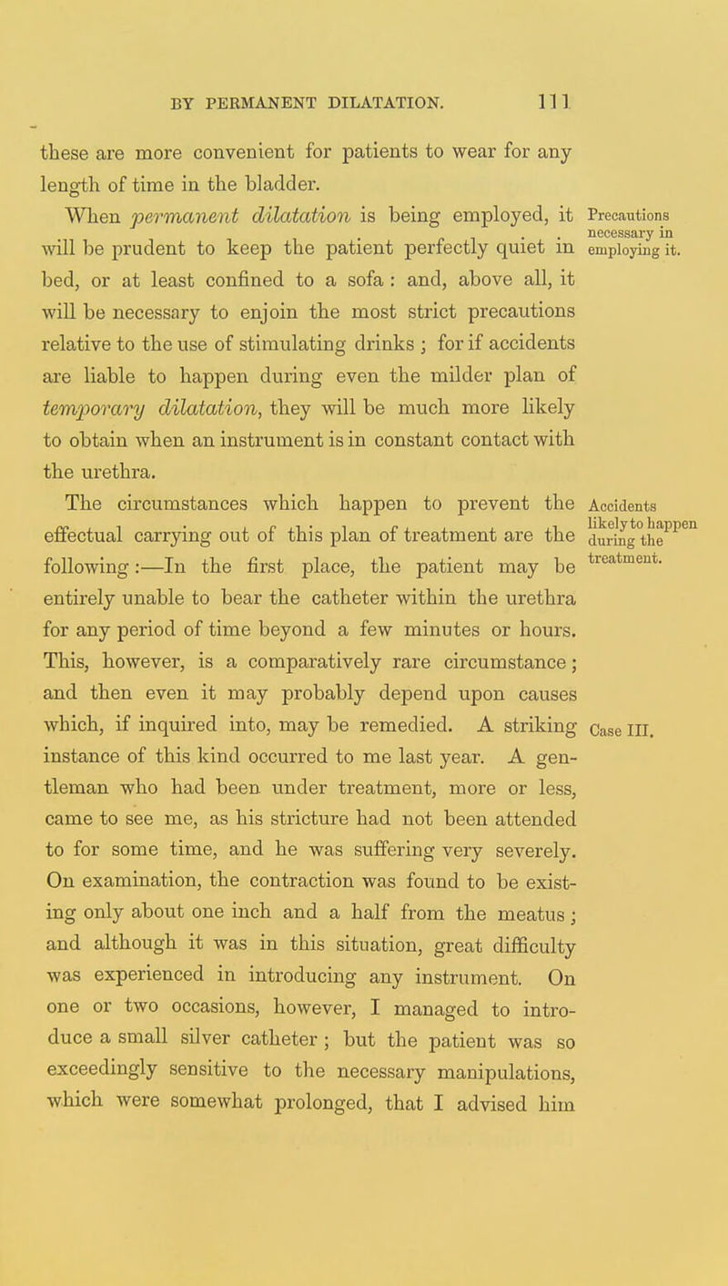 these are more convenient for patients to wear for any length of time in the bladder. When permanent dilatation is being employed, it Precautions . . necessary in will be prudent to keep the patient perfectly quiet m employing it. bed, or at least confined to a sofa : and, above all, it will be necessary to enjoin the most strict precautions relative to the use of stimulating drinks ; for if accidents are liable to happen during even the milder plan of temporary dilatation, they will be much more likely to obtain when an instrument is in constant contact with the urethra. The circumstances which happen to prevent the Accidents effectual carrying out of this plan of treatment are the duiing°thePPen following:—In the first place, the patient may be treatment- entirely unable to bear the catheter within the urethra for any period of time beyond a few minutes or hours. This, however, is a comparatively rare circumstance; and then even it may probably depend upon causes which, if inquired into, may be remedied. A striking Case III. instance of this kind occurred to me last year. A gen- tleman who had been under treatment, more or less, came to see me, as his stricture had not been attended to for some time, and he was suffering very severely. On examination, the contraction was found to be exist- ing only about one inch and a half from the meatus ; and although it was in this situation, great difficulty was experienced in introducing any instrument. On one or two occasions, however, I managed to intro- duce a small silver catheter ; but the patient was so exceedingly sensitive to the necessary manipulations,