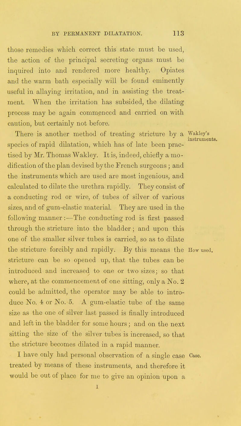 those remedies which correct this state must be used, the action of the principal secreting organs must be inquired into and rendered more healthy. Opiates and the warm bath especially will be found eminently useful in allaying kritation, and in assisting the treat- ment. When the irritation has subsided, the dilating process may be again commenced and carried on with caution, but certainly not before. There is another method of treating stricture by a Wakley's instruments. species of rapid dilatation, which has of late been prac- tised by Mr. Thomas Wakley. It is, indeed, chiefly a mo- dification of the plan devised by the French surgeons ; and the instruments which are used are most ingenious, and calculated to dilate the urethra rapidly. They consist of a conducting rod or wire, of tubes of silver of various sizes, and of gum-elastic material. They are used in the following manner:—The conducting rod is first passed through the stricture into the bladder; and upon this one of the smaller silver tubes is carried, so as to dilate the stricture forcibly and rapidly. By this means the How used, stricture can be so opened up, that the tubes can be introduced and increased to one or two sizes: so that where, at the commencement of one sitting, only a No. 2 could be admitted, the operator may be able to intro- duce No. 4 or No. 5. A gum-elastic tube of the same size as the one of silver last passed is finally introduced and left in the bladder for some hours; and on the next sitting the size of the silver tubes is increased, so that the stricture becomes dilated in a rapid manner. I have only had personal observation of a single case Case, treated by means of these instruments, and therefore it would be out of place for me to give an opinion upon a 1