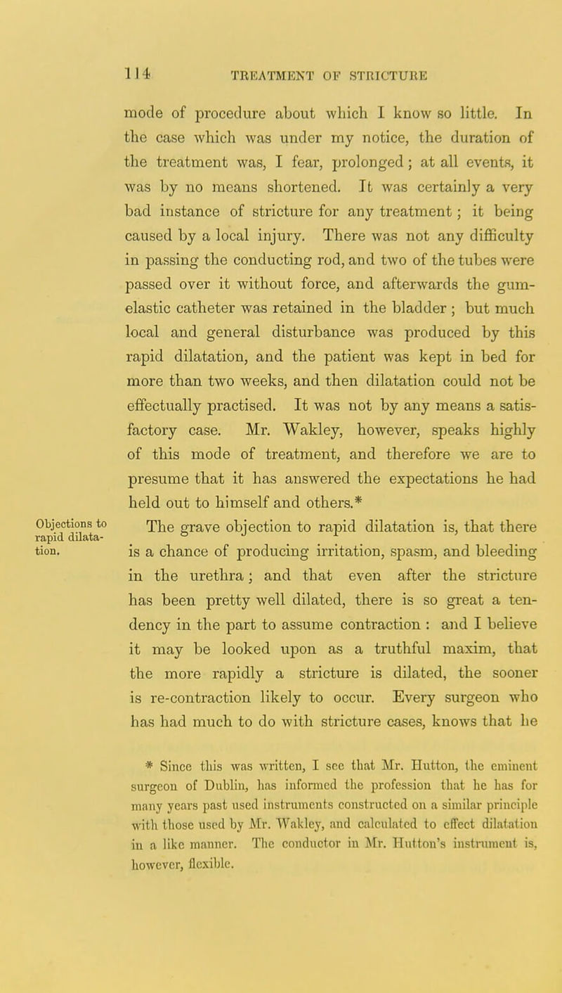 mode of procedure about which I know so little. In the case which was under my notice, the duration of the treatment was, I fear, prolonged ; at all events, it was by no means shortened. It was certainly a very bad instance of stricture for any treatment; it being caused by a local injury. There was not any difficulty in passing the conducting rod, and two of the tubes were passed over it without force, and afterwards the gum- elastic catheter was retained in the bladder ; but much local and general disturbance was produced by this rapid dilatation, and the patient was kept in bed for more than two weeks, and then dilatation could not be effectually practised. It was not by any means a satis- factory case. Mr. Wakley, however, speaks highly of this mode of treatment, and therefore we are to presume that it has answered the expectations he had held out to himself and others.* Objections to <phe grave objection to rapid dilatation is, that there rapid dilata- ° . . 7 . tion. is a chance of producing irritation, spasm, and bleeding in the urethra; and that even after the stricture has been pretty well dilated, there is so great a ten- dency in the part to assume contraction : and I believe it may be looked upon as a truthful maxim, that the more rapidly a stricture is dilated, the sooner is re-contraction likely to occur. Every surgeon who has had much to do with stricture cases, knows that he * Since this was written, I see that Mr. Hutton, the eminent surgeon of Dublin, has informed the profession that he has for many years past used instruments constructed on a similar principle with those used by Mr. Wakley, and calculated to effect dilatation in a like manner. The conductor in Mr. Button's instrument is, however, flexible.