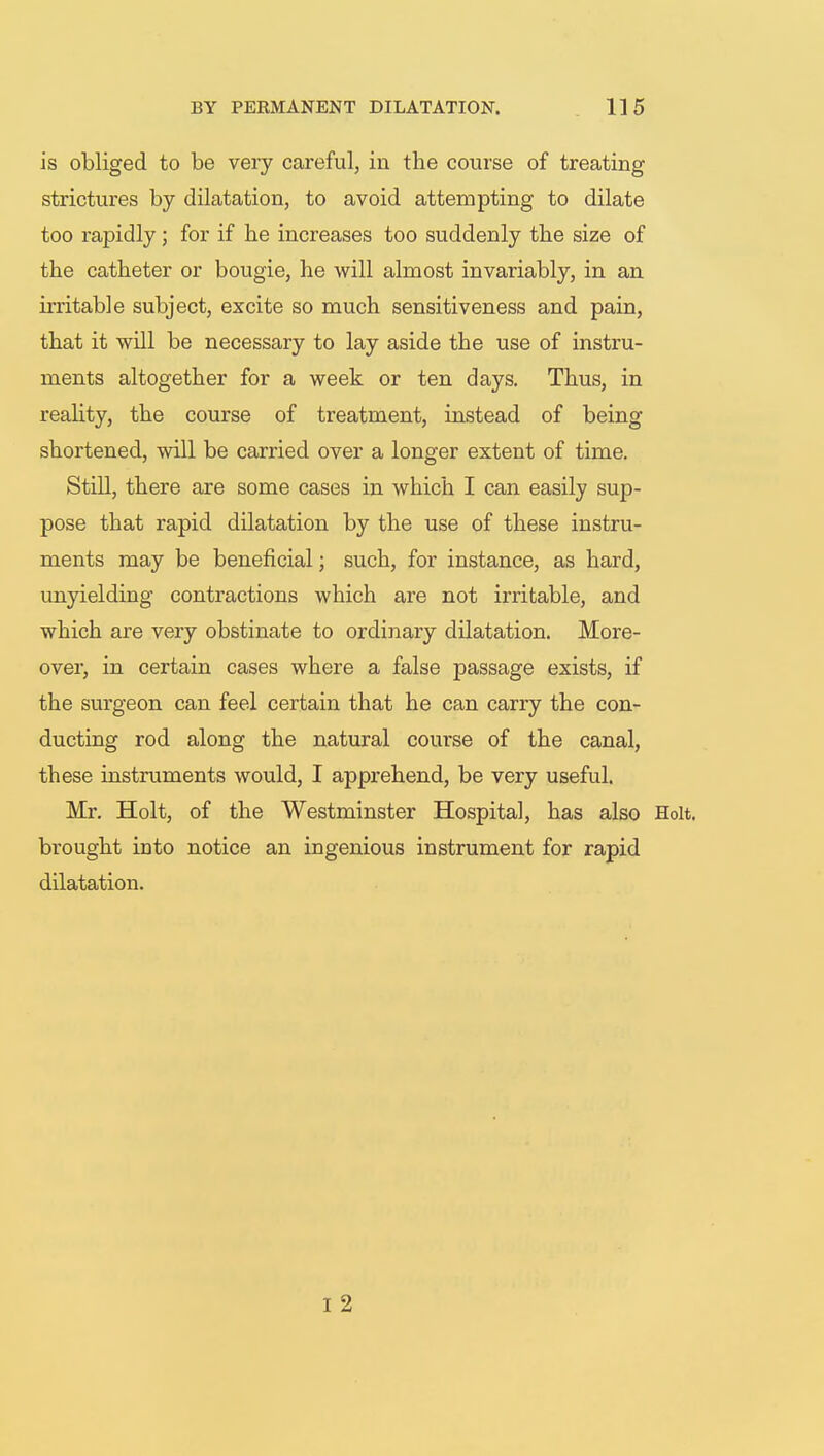 is obliged to be very careful, in the course of treating strictures by dilatation, to avoid attempting to dilate too rapidly; for if he increases too suddenly the size of the catheter or bougie, he will almost invariably, in an irritable subject, excite so much sensitiveness and pain, that it will be necessary to lay aside the use of instru- ments altogether for a week or ten days. Thus, in reality, the course of treatment, instead of being shortened, will be carried over a longer extent of time. Still, there are some cases in which I can easily sup- pose that rapid dilatation by the use of these instru- ments may be beneficial; such, for instance, as hard, unyielding contractions which are not irritable, and which are very obstinate to ordinary dilatation. More- over, in certain cases where a false passage exists, if the surgeon can feel certain that he can carry the con- ducting rod along the natural course of the canal, these instruments would, I apprehend, be very useful. Mr. Holt, of the Westminster Hospital, has also Holt, brought into notice an ingenious instrument for rapid dilatation. I 2