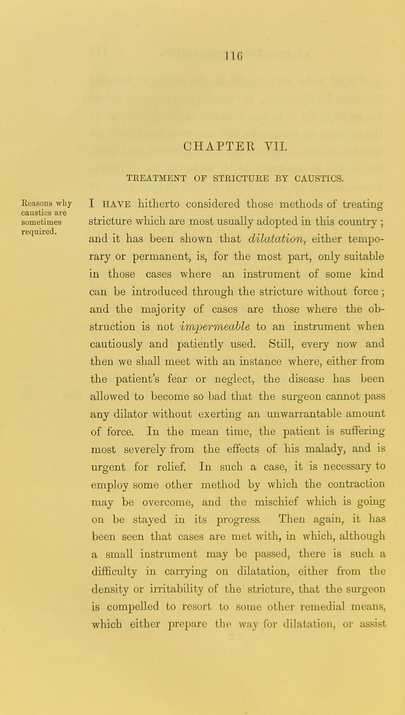 JIG CHAPTER VII. TEEATMENT OF STRICTURE BY CAUSTICS. Reasons why I have hitherto considered those methods of treating caustics are sometimes stricture which are most usually adopted in this country ; and it has been shown that dilatation, either tempo- rary or permanent, is, for the most part, only suitable in those cases where an instrument of some kind can be introduced through the stricture without force ; and the majority of cases are those where the ob- struction is not impermeable to an instrument when cautiously and patiently used. Still, every now and then we shall meet with an instance where, either from the patient's fear or neglect, the disease has been allowed to become so bad that the surgeon cannot pass any dilator without exerting an unwarrantable amount of force. In the mean time, the patient is suffering most severely from the effects of his malady, and is urgent for relief. In such a case, it is necessary to employ some other method by which the contraction may be overcome, and the mischief which is going on be stayed in its progress. Then again, it has been seen that cases are met with, in which, although a small instrument may be passed, there is such a difficulty in carrying on dilatation, either from the density or irritability of the stricture, that the surgeon is compelled to resort to some other remedial means, which either prepare the way for dilatation, or assist