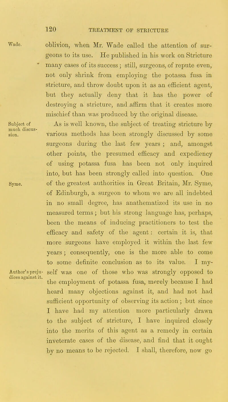 Wade. oblivion, when Mr. Wade called the attention of sur- geons to its use. He published in his work on Stricture * many cases of its success ; still, surgeons, of repute even, not only shrink from employing the potassa fusa in stricture, and throw doubt upon it as an efficient agent, but they actually deny that it has the power of destroying a stricture, and affirm that it creates more mischief than was produced by the original disease. Subject of As is well known, the subject of treating stricture by much, discus- sion, various methods has been strongly discussed by some surgeons during the last few years ; and, amongst other points, the presumed efficacy and expediency of using potassa fusa has been not only inquired into, but has been strongly called into question. One Syme. of the greatest authorities in Great Britain, Mr. Syme, of Edinburgh, a surgeon to whom we are all indebted in no small degree, has anathematized its use in no measured terms; but his strong language has, perhaps, been the means of inducing practitioners to test the efficacy and safety of the agent: certain it is, that more surgeons have employed it within the last few years; consequently, one is the more able to come to some definite conclusion as to its value. I my- Author'spreju- self was one of those who was strongly opposed to dices against it. the employment of potassa fusa, merely because I had heard many objections against it, and had not had sufficient opportunity of observing its action ; but since I have had my attention more particularly drawn to the subject of stricture, I have inquired closely into the merits of this agent as a remedy in certain inveterate cases of the disease, and find that it ought by no means to be rejected. I shall, therefore, now go