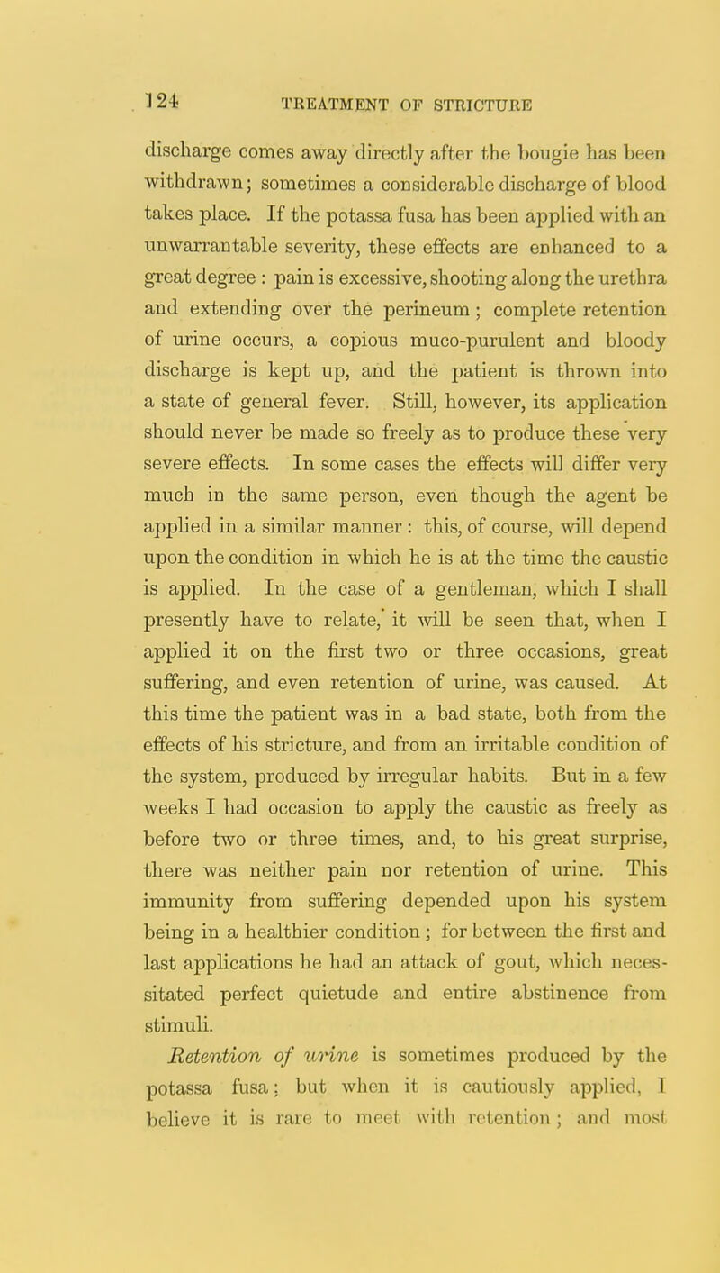 discharge comes away directly after the bougie has been withdrawn; sometimes a considerable discharge of blood takes place. If the potassa fusa has been applied with an unwarrantable severity, these effects are enhanced to a great degree : pain is excessive, shooting along the urethra and extending over the perineum ; complete retention of urine occurs, a copious muco-purulent and bloody discharge is kept up, and the patient is thrown into a state of general fever. Still, however, its application should never be made so freely as to produce these very severe effects. In some cases the effects will differ very much in the same person, even though the agent be applied in a simdar manner : this, of course, •will depend upon the condition in which he is at the time the caustic is applied. In the case of a gentleman, which I shall presently have to relate, it will be seen that, when I applied it on the first two or three occasions, great suffering, and even retention of urine, was caused. At this time the patient was in a bad state, both from the effects of his stricture, and from an irritable condition of the system, produced by irregular habits. But in a few weeks I had occasion to apply the caustic as freely as before two or three times, and, to his great surprise, there was neither pain nor retention of urine. This immunity from suffering depended upon his system being in a healthier condition ; for between the first and last applications he had an attack of gout, which neces- sitated perfect quietude and entire abstinence from stimuli. Retention of urine is sometimes produced by the potassa fusa; but when it is cautiously applied, I believe it is rare to meet with retention ; and most