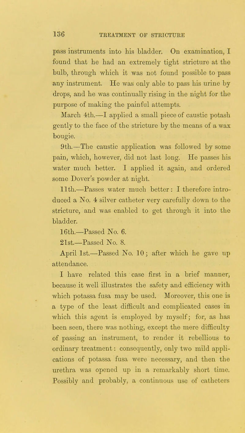 pass instruments into his bladder. On examination, I found that he had an extremely tight stricture at the bulb, through which it was not found possible to pass any instrument. He was only able to pass his urine by drops, and he was continually rising in the night for the purpose of making the painful attempts. March 4th.—I applied a small piece of caustic potash gently to the face of the stricture by the means of a wax bougie. 9th.—The caustic application was followed by some pain, which, however, did not last long. He passes his water much better. I applied it again, and ordered some Dover's powder at night. 11th.—Passes water much better: I therefore intro- duced a No. 4 silver catheter very carefully down to the stricture, and was enabled to get through it into the bladder. 16th.—Passed No. 6. 21st.—Passed No. 8. April 1st.—Passed No. 10; after which he gave up attendance. I have related this case first in a brief manner, because it well illustrates the safety and efficiency with which potassa fusa may be used. Moreover, this one is a type of the least difficult and complicated cases in which this agent is employed by myself; for, as has been seen, there was nothing, except the mere difficulty of passing an instrument, to render it rebellious to ordinary treatment: consequently, only two mild appli- cations of potassa fusa were necessary, and then the urethra was opened up in a remarkably short time. Possibly and probably, a continuous use of catheters