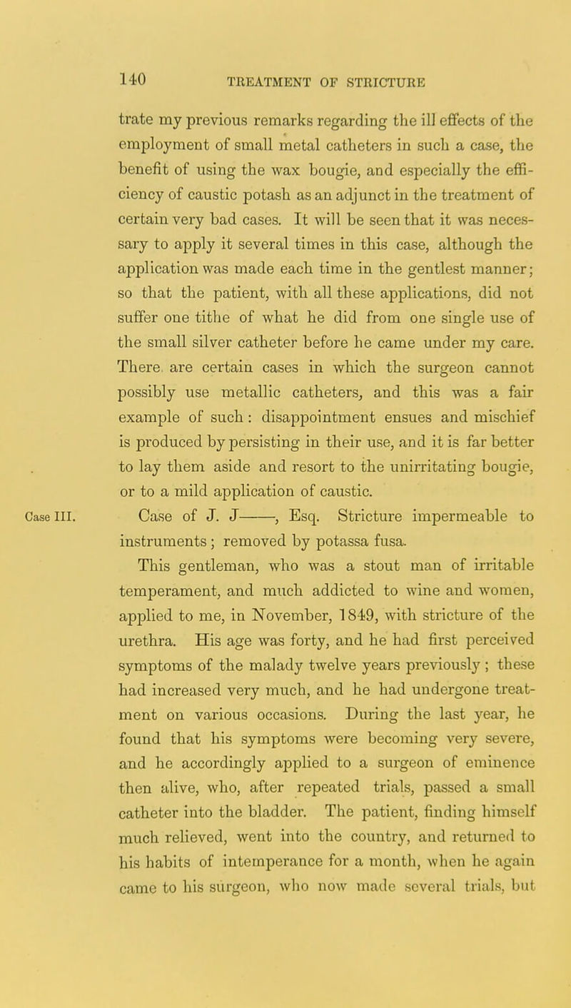 trate my previous remarks regarding the ill effects of the employment of small metal catheters in such a case, the benefit of using the wax bougie, and especially the effi- ciency of caustic potash as an adjunct in the treatment of certain very bad cases. It will be seen that it was neces- sary to apply it several times in this case, although the application was made each time in the gentlest manner; so that the patient, with all these applications, did not suffer one tithe of what he did from one single use of the small silver catheter before he came under my care. There are certain cases in which the surgeon cannot possibly use metallic catheters, and this was a fair example of such : disappointment ensues and mischief is produced by persisting in their use, and it is far better to lay them aside and resort to the unirritating bougie, or to a mild application of caustic. Case III. Case of J. J , Esq. Stricture impermeable to instruments ; removed by potassa fusa. This gentleman, who was a stout man of irritable temperament, and much addicted to wine and women, applied to me, in November, 1849, with stricture of the urethra. His age was forty, and he had first perceived symptoms of the malady twelve years previously ; these had increased very much, and he had undergone treat- ment on various occasions. During the last year, he found that his symptoms were becoming very severe, and he accordingly applied to a surgeon of eminence then alive, who, after repeated trials, passed a small catheter into the bladder. The patient, finding himself much relieved, went into the country, and returned to his habits of intemperance for a month, when he again came to his surgeon, who now made several trials, but