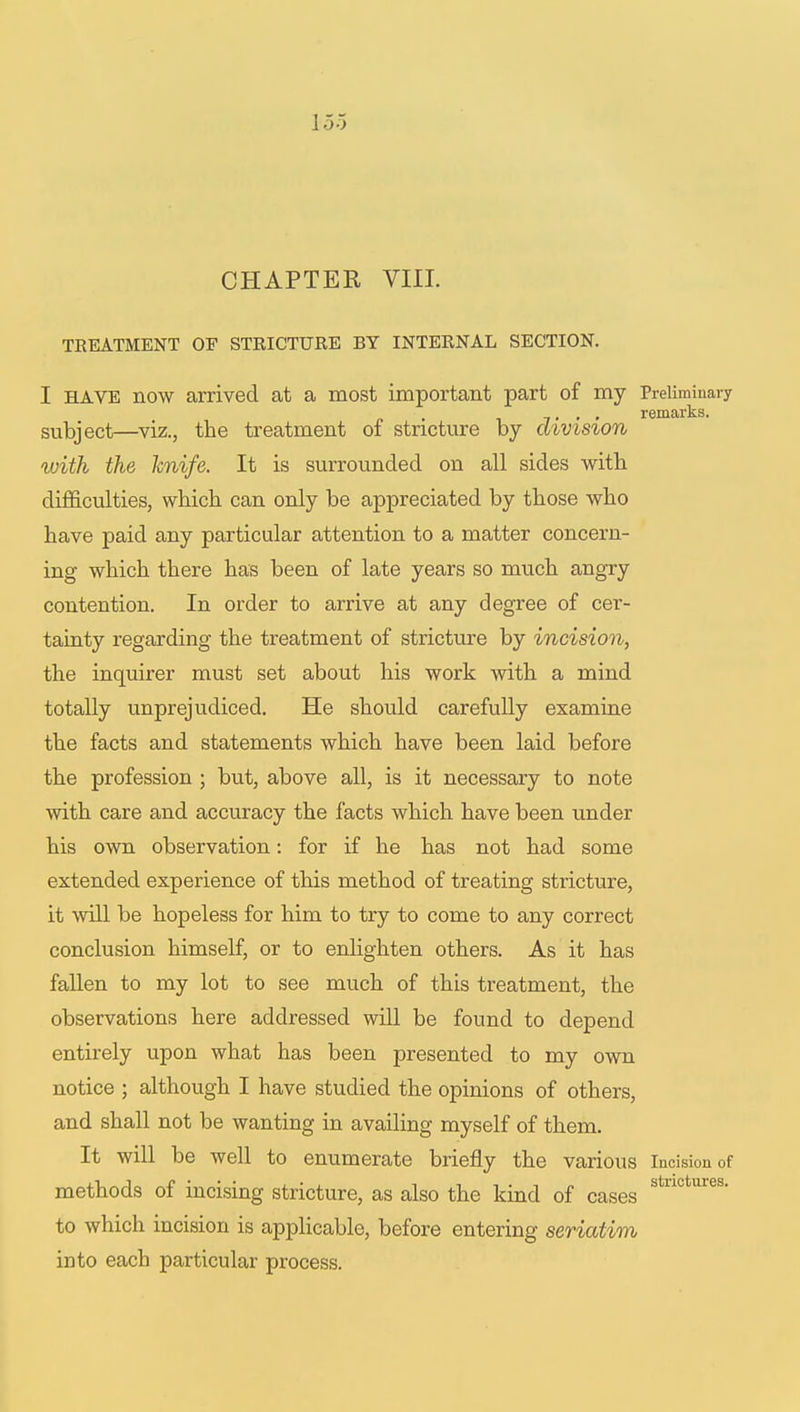 CHAPTER VIII. TREATMENT OF STRICTURE BY INTERNAL SECTION. I have now arrived at a most important part of my Preliminary subject—viz., the treatment of stricture by division with the knife. It is surrounded on all sides with difficulties, which can only be appreciated by those who have paid any particular attention to a matter concern- ing which there has been of late years so much angry contention. In order to arrive at any degree of cer- tainty regarding the treatment of stricture by incision, the inquirer must set about his work with a mind totally unprejudiced. He should carefully examine the facts and statements which have been laid before the profession ; but, above all, is it necessary to note with care and accuracy the facts which have been under his own observation: for if he has not had some extended experience of this method of treating stricture, it will be hopeless for him to try to come to any correct conclusion himself, or to enlighten others. As it has fallen to my lot to see much of this treatment, the observations here addressed will be found to depend entirely upon what has been presented to my own notice ; although I have studied the opinions of others, and shall not be wanting in availing myself of them. It will be well to enumerate briefly the various incision of methods of incising stricture, as also the kind of cases Stn° Ur6S' to which incision is applicable, before entering seriatim into each particular process.