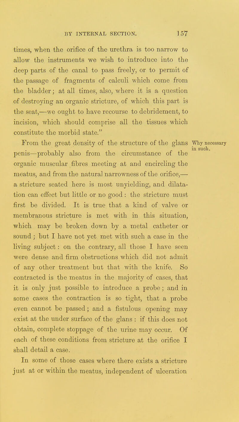 times, when the orifice of the urethra is too narrow to allow the instruments we wish to introduce into the deep parts of the canal to pass freely, or to permit of the passage of fragments of calculi which come from the bladder; at all times, also, where it is a question of destroying an organic stricture, of which this part is the seat,—we ought to have recourse to debridement, to incision, which should comprise all the tissues which constitute the morbid state. From the great density of the structure of the glans Why necessary in such. penis—probably also from the circumstance of the organic muscular fibres meeting at and encircling the meatus, and from the natural narrowness of the orifice,— a stricture seated here is most unyielding, and dilata- tion can effect but little or no good : the stricture must first be divided. It is true that a kind of valve or membranous stricture is met with in this situation, which may be broken down by a metal catheter or sound ; but I have not yet met with such a case in the living subject: on the contrary, all those I have seen were dense and firm obstructions which did not admit of any other treatment but that with the knife. So contracted is the meatus in the majority of cases, that it is only just possible to introduce a probe ; and in some cases the contraction is so tight, that a probe even cannot be passed; and a fistulous opening may exist at the under surface of the glans : if this does not obtain, complete stoppage of the urine may occur. Of each of these conditions from stricture at the orifice I shall detail a case. In some of those cases where there exists a stricture just at or within the meatus, independent of idceration