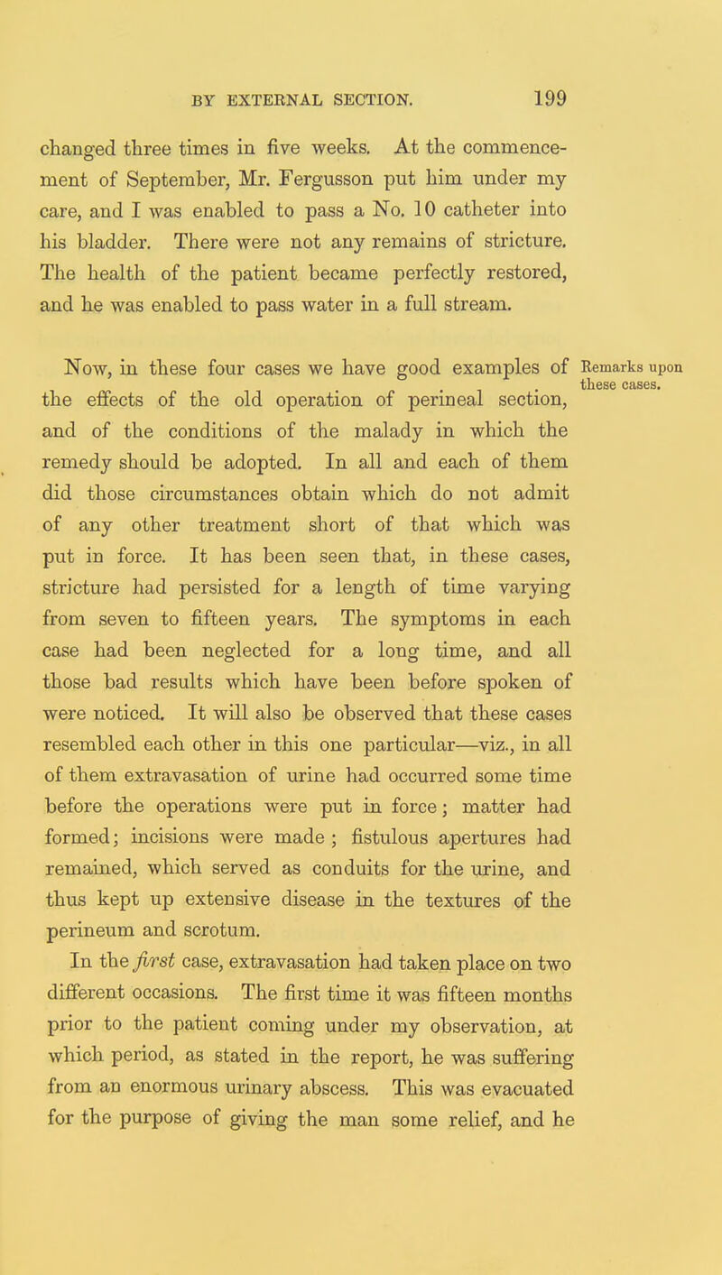 changed three times in five weeks. At the commence- ment of September, Mr. Fergusson put him under my care, and I was enabled to pass a No. 10 catheter into his bladder. There were not any remains of stricture. The health of the patient became perfectly restored, and he was enabled to pass water in a full stream. Now, in these four cases we have good examples of Remarks upon ... these cases. the effects of the old operation of perineal section, and of the conditions of the malady in which the remedy should be adopted. In all and each of them did those circumstances obtain which do not admit of any other treatment short of that which was put in force. It has been seen that, in these cases, stricture had persisted for a length of time varying from seven to fifteen years. The symptoms in each case had been neglected for a long time, and all those bad results which have been before spoken of were noticed. It will also be observed that these cases resembled each other in this one particular—viz., in all of them extravasation of urine had occurred some time before the operations were put in force; matter had formed; incisions were made ; fistulous apertures had remained, which served as conduits for the urine, and thus kept up extensive disease in the textures of the perineum and scrotum. In the first case, extravasation had taken place on two different occasions. The first time it was fifteen months prior to the patient coming under my observation, at which period, as stated in the report, he was suffering from an enormous urinary abscess. This was evacuated for the purpose of giving the man some relief, and he