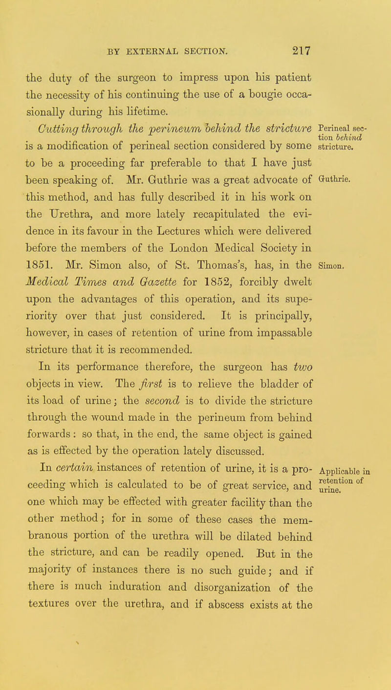 the duty of the surgeon to impress upon his patient the necessity of his continuing the use of a bougie occa- sionally during his lifetime. Cutting through the perineum behind the stricture Perineal sec- tion behind is a modification of perineal section considered by some stricture, to be a proceeding far preferable to that I have just been speaking of. Mr. Guthrie was a great advocate of Guthrie, this method, and has fully described it in his work on the Urethra, and more lately recapitulated the evi- dence in its favour in the Lectures which were delivered before the members of the London Medical Society in 1851. Mr. Simon also, of St. Thomas's, has, in the Simon. Medical Times and Gazette for 1852, forcibly dwelt upon the advantages of this operation, and its supe- riority over that just considered. It is principally, however, in cases of retention of urine from impassable stricture that it is recommended. In its performance therefore, the surgeon has two objects in view. The first is to relieve the bladder of its load of urine; the second is to divide the stricture through the wound made in the perineum from behind forwards: so that, in the end, the same object is gained as is effected by the operation lately discussed. In certain instances of retention of urine, it is a pro- Applicable in ceeding which is calculated to be of great service, and 3 one which may be effected with greater facility than the other method; for in some of these cases the mem- branous portion of the urethra will be dilated behind the stricture, and can be readily opened. But in the majority of instances there is no such guide; and if there is much induration and disorganization of the textures over the urethra, and if abscess exists at the urine.