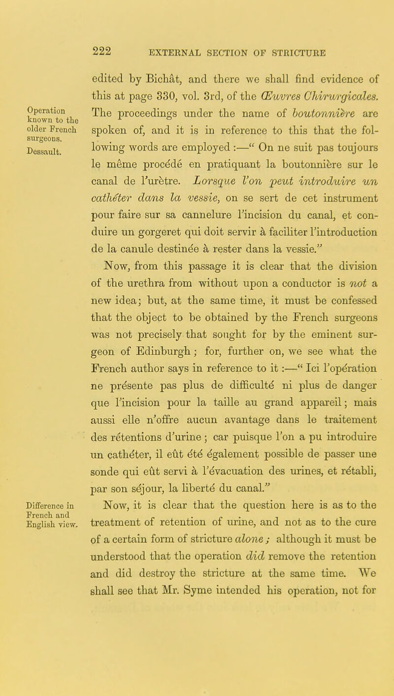 Operation known to the older French surgeons. Dessault. Difference in French and English view. edited by Bichat, and there we shall find evidence of this at page 330, vol. 3rd, of the (Euvres Chirurgicales. The proceedings under the name of boutonniere are spoken of, and it is in reference to this that the fol- lowing words are employed :— On ne suit pas toujours le meme proce'de en pratiquant la boutonniere sur le canal de l'uretre. Lorsque Von pent introduire un catheter dans la vessie, on se sert de cet instrument pour faire sur sa cannelure Tincision du canal, et con- duire un gorgeret qui doit servir a faciliter l'introduction de la canule destinee a rester dans la vessie. Now, from this passage it is clear that the division of the urethra from without upon a conductor is not a new idea; but, at the same time, it must be confessed that the object to be obtained by the French surgeons was not precisely that sought for by the eminent sur- geon of Edinburgh; for, further on, we see what the French author says in reference to it:— Ici l'operation ne pre'sente pas plus de difficult^ ni plus de danger que Tincision pour la taille au grand appareil; mais aussi elle n'offre aucun avantage dans le traitement des retentions d'urine ; car puisque Ton a pu introduire un cathe'ter, il eut e'te' egalement possible de passer une sonde qui eut servi a l'evacuation des mines, et re'tabli, par son sejour, la liberty du canal. Now, it is clear that the question here is as to the treatment of retention of urine, and not as to the cure of a certain form of stricture alone ; although it must be understood that the operation did remove the retention and did destroy the stricture at the same time. We shall see that Mr. Syme intended his operation, not for