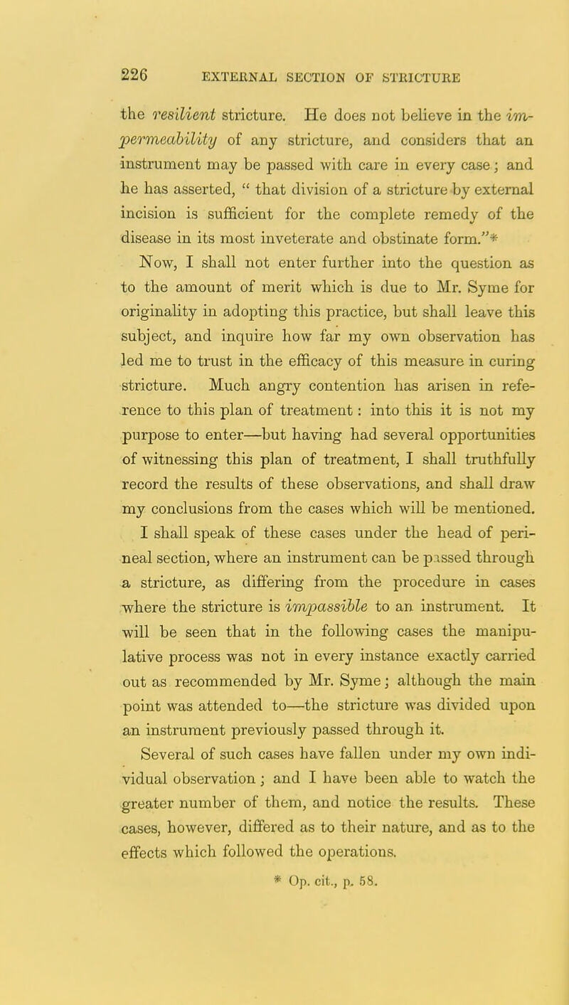 the resilient stricture. He does not believe in the im- permeability of any stricture, and considers that an instrument may be passed with care in every case; and he has asserted,  that division of a stricture by external incision is sufficient for the complete remedy of the disease in its most inveterate and obstinate form.* Now, I shall not enter further into the question as to the amount of merit which is due to Mr. Syme for originality in adopting this practice, but shall leave this subject, and inquire how far my own observation has led me to trust in the efficacy of this measure in curing stricture. Much angry contention has arisen in refe- rence to this plan of treatment: into this it is not my purpose to enter—but having had several opportunities of witnessing this plan of treatment, I shall truthfully record the results of these observations, and shall draw my conclusions from the cases which will be mentioned. I shall speak of these cases under the head of peri- neal section, where an instrument can be pissed through a stricture, as differing from the procedure in cases where the stricture is impassible to an instrument. It will be seen that in the following cases the manipu- lative process was not in every instance exactly carried out as recommended by Mr. Syme; although the main point was attended to—the stricture was divided upon an instrument previously passed through it. Several of such cases have fallen under my own indi- vidual observation; and I have been able to watch the greater number of them, and notice the results. These cases, however, differed as to their nature, and as to the effects which followed the operations. * Op. cit., p. 58.