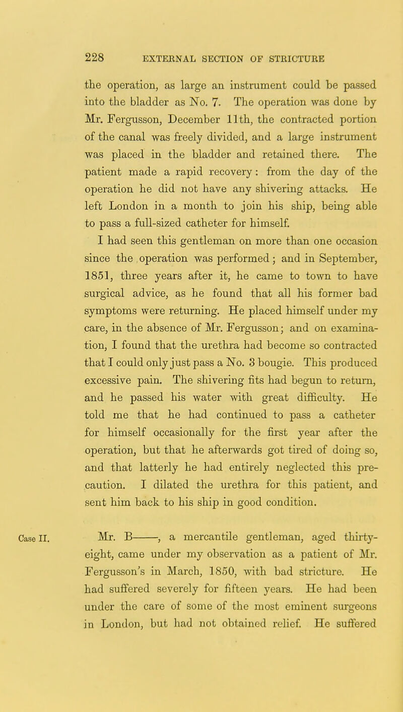 the operation, as large an instrument could be passed into the bladder as No. 7. The operation was done by Mr. Fergusson, December 11th, the contracted portion of the canal was freely divided, and a large instrument was placed in the bladder and retained there. The patient made a rapid recovery: from the day of the operation he did not have any shivering attacks. He left London in a month to join his ship, being able to pass a full-sized catheter for himself. I had seen this gentleman on more than one occasion since the operation was performed; and in September, 1851, three years after it, he came to town to have surgical advice, as he found that all his former bad symptoms were returning. He placed himself under my care, in the absence of Mr. Fergusson; and on examina- tion, I found that the urethra had become so contracted that I could only just pass a No. 3 bougie. This produced excessive pain. The shivering fits had begun to return, and he passed his water with great difficulty. He told me that he had continued to pass a catheter for himself occasionally for the first year after the operation, but that he afterwards got tired of doing so, and that latterly he had entirely neglected this pre- caution. I dilated the urethra for this patient, and sent him back to his ship in good condition. Case II. Mr. B , a mercantile gentleman, aged thirtj7- eight, came under my observation as a patient of Mr. Fergusson's in March, 1850, with bad stricture. He had suffered severely for fifteen years. He had been under the care of some of the most eminent surgeons in London, but had not obtained relief. He suffered