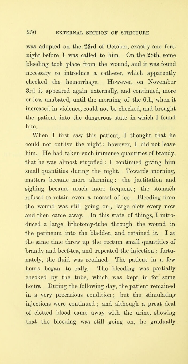 was adopted on the 23rd of October, exactly one fort- night before I was called to him. On the 28th, some bleeding took place from the wound, and it was found necessary to introduce a catheter, which apparently checked the hemorrhage. However, on November 3rd it appeared again externally, and continued, more or less unabated, until the morning of the 6th, when it increased in violence, could not be checked, and brought the patient into the dangerous state in which I found him. When I first saw this patient, I thought that he could not outlive the night: however, I did not leave him. He had taken such immense quantities of brandy, that he was almost stupified: I continued giving him small quantities during the night. Towards morning, matters became more alarming : the jactitation and sighing became much more frequent; the stomach refused to retain even a morsel of ice. Bleeding from the wound was still going on; large clots every now and then came away. In this state of things, I intro- duced a large lithotomy-tube through the wound in the perineum into the bladder, and retained it. I at the same time threw up the rectum small quantities of brandy and beef-tea, and repeated the injection : fortu- nately, the fluid was retained. The patient in a few hours began to rally. The bleeding was partially checked by the tube, which was kept in for some hours. During the following day, the patient remained in a very precarious condition; but the stimulating injections were continued; and although a great deal of clotted blood came away with the urine, showing that the bleeding was still going on, he gradually