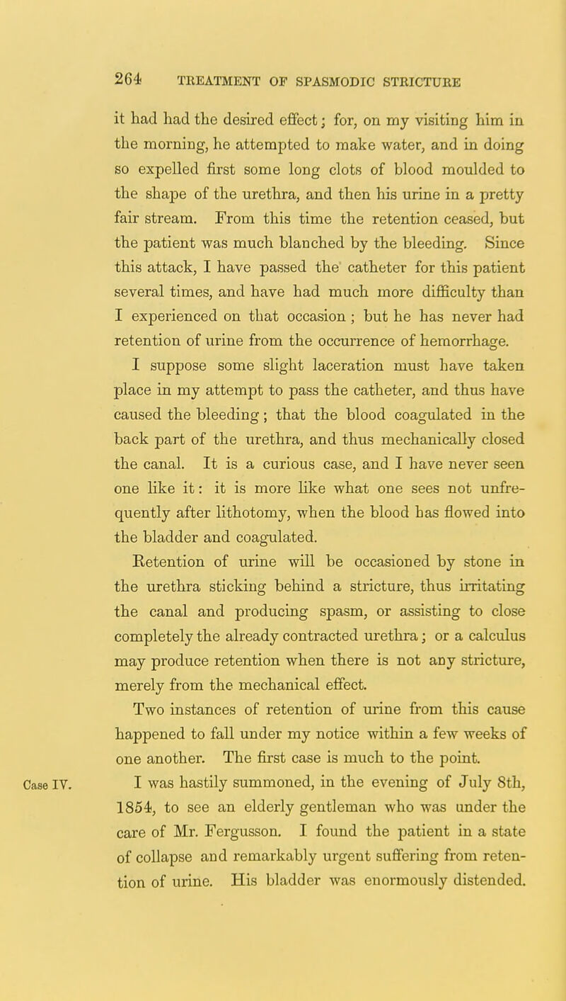 it had had the desired effect; for, on my visiting him in the morning, he attempted to make water, and in doing so expelled first some long clots of blood moulded to the shape of the urethra, and then his urine in a pretty fair stream. From this time the retention ceased, but the patient was much blanched by the bleeding. Since this attack, I have passed the catheter for this patient several times, and have had much more difficulty than I experienced on that occasion; but he has never had retention of urine from the occurrence of hemorrhage. I suppose some slight laceration must have taken place in my attempt to pass the catheter, and thus have caused the bleeding; that the blood coagulated in the back part of the urethra, and thus mechanically closed the canal. It is a curious case, and I have never seen one like it: it is more like what one sees not unfre- quently after lithotomy, when the blood has flowed into the bladder and coagulated. Ketention of urine will be occasioned by stone in the urethra sticking behind a stricture, thus irritating the canal and producing spasm, or assisting to close completely the already contracted urethra; or a calculus may produce retention when there is not any stricture, merely from the mechanical effect. Two instances of retention of urine from this cause happened to fall under my notice within a few weeks of one another. The first case is much to the point. Case IV. I was hastily summoned, in the evening of July 8th, 1854, to see an elderly gentleman who was under the care of Mr. Fergusson. I found the patient in a state of collapse and remarkably urgent suffering from reten- tion of urine. His bladder was enormously distended.