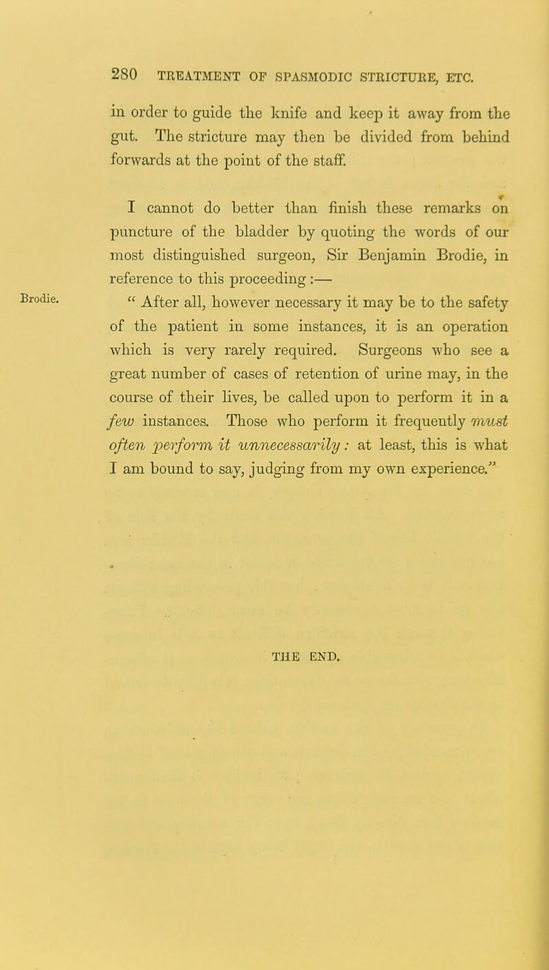 in order to guide the knife and keep it away from the gut. The stricture may then be divided from behind forwards at the point of the staff. I cannot do better than finish these remarks on puncture of the bladder by quoting the words of our most distinguished surgeon, Sir Benjamin Brodie, in reference to this proceeding:—  After all, however necessary it may be to the safety of the patient in some instances, it is an operation which is very rarely required. Surgeons who see a great number of cases of retention of urine may, in the course of their lives, be called upon to perform it in a few instances. Those who perform it frequently must often perform it unnecessarily: at least, this is what I am bound to say, judging from my own experience. THE END.