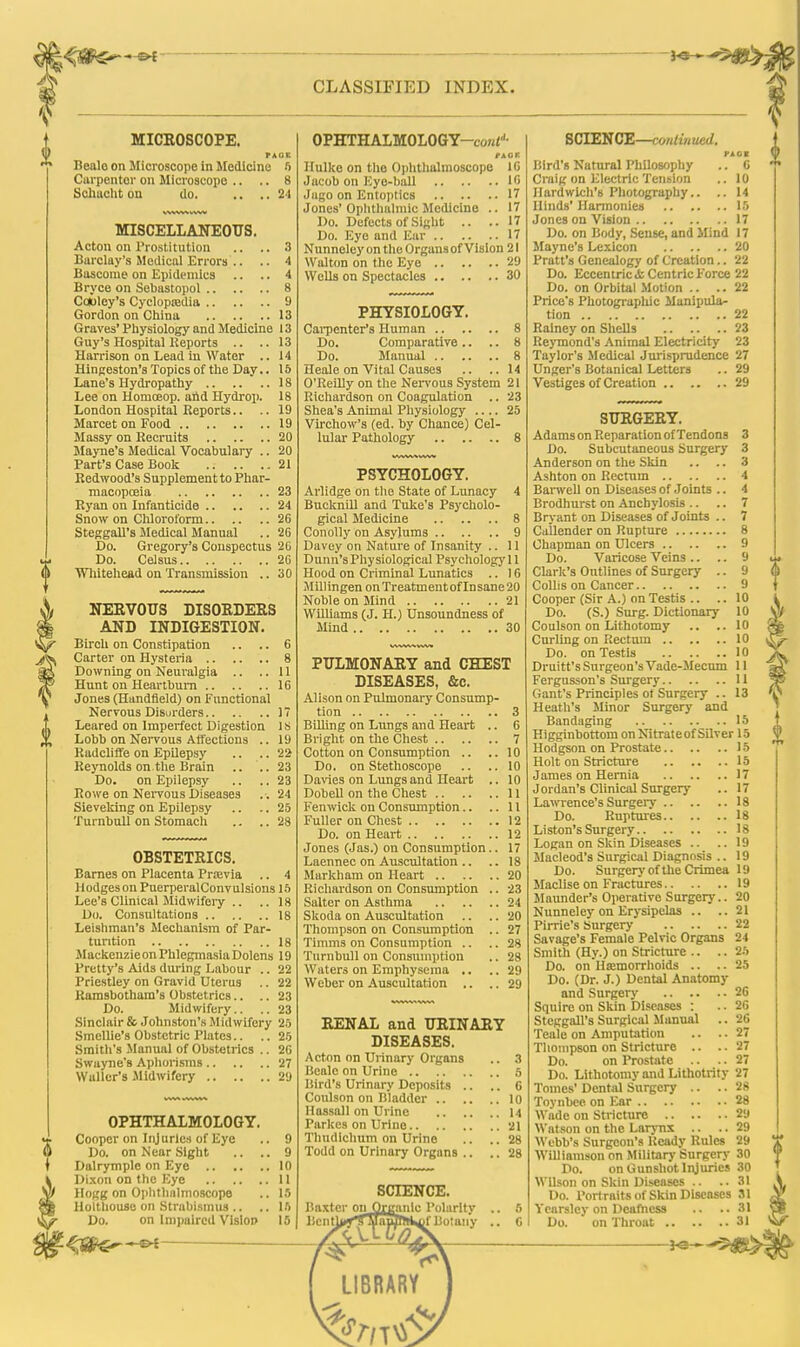 CLASSIFIED INDEX. MICEOSCOPE. FADE Bealo on Microscope in Medicine 5 Carpenter on Microscope .. .. 8 Schacht on do. .. ..21 MISCELLANEOUS. Acton on Prostitution .. .. 3 Barclay's Medical Errors .. .. 4 Bascoiue on Epidemics .. .. 4 Bryce on Sebastopol 8 Cowley's Cyclopredia 9 Gordon on China 13 Graves'Physiology and Medicine 13 Guy's Hospital Reports .. ..13 Harrison on Lead in Water .. 14 Hingeston's Topics of the Day.. 15 Lane's Hydropathy 18 Lee on Homoeop. and Hydrop. 18 London Hospital Reports.. .. 19 Marcet on Food 19 Massy on Recruits 20 Mayne's Medical Vocabulary .. 20 Part's Case Book 21 Redwood's Supplement to Phar- macopoeia 23 Ryan on Infanticide 24 Snow on Chloroform 26 Steggall's Medical Manual .. 26 Do. Gregory's Conspectus 20 Do. Celsus 26 Whitehead on Transmission .. 30 NEEVOUS DISORDERS AND INDIGESTION. Birch on Constipation .. .. 6 Carter on Hysteria 8 Downing on Neuralgia .. ..11 Hunt on Heartburn 16 Jones (Handfield) on Functional Nervous Disurders 17 Leared on Imperfect Digestion 1S Lobb on Nervous Affections .. 19 Radcliffe on Epilepsy .. .. 22 Reynolds on.the Brain .. ..23 Do. on Epilepsy .. .. 23 Rowe on Nervous Diseases .-. 24 Sieveking on Epilepsy .. .. 25 Turnbull on Stomach .. .. 28 OBSTETRICS. Barnes on Placenta Prasvia .. 4 Hodges on PuerperalConvulsious 15 Lee's Clinical Midwifery .. .. 18 Do. Consultations 18 Leishman's Mechanism of Par- turition 18 Mackenzieon Phlegmasia Dolens 19 Pretty's Aids during Labour .. 22 Priestley on Gravid Uterus .. 22 Ramsbotham's Obstetrics.. .. 23 Do. Midwifery.. .. 23 Sinclair & Johnston's Midwifery 25 Smellie's Obstetric Plates.. .. 25 Smith's Manual of Obstetrics .. 26 Swayne's Aphorisms 27 Waller's .Midwifery 29 OPHTHALMOLOGY Cooper on Injuries of Eye Do. on Near Sight Dalrymple on Eye .. Dixon on the Eye .. Hogg on Ophthalmoscope Holthouse on Strabismus .. Do. on Impaired Vision -&{ OPHTHALMOLOGY—coNt1, nor. Hulke on the Ophthalmoscope 16 Jacob on Eye-ball 16 Jago on Entoptics 17 Jones'Ophthalmic Medicine .. 17 Do. Defects of Sight .. ..17 Do. Eye and Ear 17 Nunneley on the Orgunsof Vision 21 Walton on the Eye 29 Wells on Spectacles 30 PHYSIOLOGY. Carpenter's Human 8 Do. Comparative .. .. 8 Do. Manual 8 Heale on Vital Causes .. ..14 O'Reilly on the Nervous System 21 Richardson on Coagulation .. 23 Shea's Animal Physiology 25 Virchow's (ed. by Chance) Cel- lular Pathology 8 PSYCHOLOGY. Arlidge on the State of Lunacy 4 Bucknill and Tuke's Psycholo- gical Medicine 8 Conolly on Asylums 9 Davey on Nature of Insanity .. 11 Dunn's Physiological Psychologyll Hood on Criminal Lunatics .. 16 Millingen onTreatmentofInsane20 Noble on Mind 21 Williams (J. H.) Unsoundness of Mind 30 PULMONARY and CHEST DISEASES, &c. Alison on Pulmonary Consump- tion 3 Billing on Lungs and Heart .. 6 Bright on the Chest 7 Cotton on Consumption .. ..10 Do. on Stethoscope .. ..10 Davies on Lungs and Heart .. 10 Dobell on the Chest 11 Fenwick on Consumption.. ..11 Fuller on Chest 12 Do. on Heart 12 Jones (Jas.) on Consumption.. 17 Laennec on Auscultation .. .. 18 Markham on Heart 20 Richardson on Consumption .. 23 Salter on Asthma 24 Skoda on Auscultation .. .. 20 Thompson on Consumption .. 27 Timms on Consumption .. .. 28 Turnbull on Consumption .. 28 Waters on Emphysema .. .. 29 Weber on Auscultation .. .. 29 RENAL and URINARY DISEASES. Acton on Urinary Organs .. 3 Bealc on Urine 5 Bird's Urinary Deposits .. .. 6 Coulson on Bladder 10 H assail on Urine U Parkes on Urine 21 Thudlchum on Urine .. ..28 Todd on Urinary Organs .. .. 28 SCIENCE. Baxter on Organic Polarity licntb>?3 VamfM^jf Botany 1L LIBRARY SCIENCE—continued. FAOW Bird's Natural Philosophy .. C Craig on Electric Tension .. 10 Ilardwich's Photography.. .. 14 Hinds' Harmonies 15 Jones on Vision 17 Do. on Body, Sense, and Mind 17 Mayne's Lexicon 20 Pratt's Genealogy of Creation.. 22 Do. Eccentric & Centric Force 22 Do. on Orbital Motion .. .. 22 Price's Photographic Manipula- tion 22 Rainey on Shells 23 Reymond's Animal Electricity 23 Taylor's Medical Jurisprudence 27 Unger's Botanical Letters .. 29 Vestiges of Creation 29 SURGERY. Adams on Reparation of Tendons 3 Do. Subcutaneous Surgery 3 Anderson on the Skin .. .. 3 Ashton on Rectum 4 Barwell on Diseases of Joints .. 4 Brodhurst on Anchylosis .. .. 7 Bryant on Diseases of Joints .. 7 Callender on Rupture 8 Chapman on Ulcers 9 Do. Varicose Veins .. .. 9 Clark's Outlines of Surgery .. 9 Collis on Cancer 9 Cooper (Sir A.) on Testis .. .. 10 Do. (S.) Surg. Dictionary 10 Coulson on Lithotomy .. .. 10 Curling on Rectum 10 Do. on Testis 10 Fergusson's Surgery 11 Gant's Principles ot Surgery .. 13 Heath's Minor Surgery and Bandaging 15 Higginbottom on Nitrate of Silver 15 Hodgson on Prostate 15 Holt on Stricture 15 James on Hernia 17 Jordan's Clinical Surgery .. 17 Lawrence's Surgery 18 Do. Ruptures 18 Liston's Surgery 18 Logan on Skin Diseases .. ..19 Macleod's Surgical Diagnosis .. 19 Do. Surgery of the Crimea 19 Maclise on Fractures 19 Maunder's Operative Surgery.. 20 Nunneley on Erysipelas .. ..21 Pirrie's Surgery 22 Savage's Female Pelvic Organs 24 Smith (Hy.) on Stricture .. .. 25 Do. on Hannorrhoids .. ..25 Do. (Dr. J.) Dental Anatomy and Surgery 26 Squire on Skin Diseases : .. 26 Steggall's Surgical Manual .. 26 Teale on Amputation .. .. 27 Thompson on Stricture .. .. 27 Do. on Prostate .. .. 27 Do. Lithotomy and Lithotrity 27 Tomes' Dental Surgery .. .. 28 Toynuco on Ear 28 Wade on Stricture 29 Watson on the Larynx .. .. 29 Webb's Surgeon's Ready Rules 29 Williamson on Military Surgery 30 Do. on Gunshot Injuries 30 Wilson on Skin Diseases .. .. 31 Do. Portraits of Skin Diseases 81 Ycarsley on Deafness .. .. 31 Do. on Throat 31 *© A