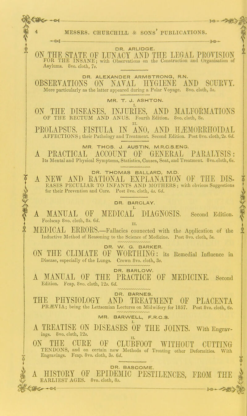 — J-Sr— DR. ARLIDGE. ON THE STATE OF LUNACY ANT) TTTE LEGAL PROVISION FOR THE INSANE; with Observations on the Construction and Organisation of Asylums. 8vo. cloth, 7*. DR. ALEXANDER ARMSTRONG, R.N. OBSERVATIONS ON NAVAL HYGIENE AND SCURVY. More particularly as the latter appeared during a Polar Voyage. 8vo. cloth, 5s. MR. T. J. ASHTON. ON THE DISEASES, INJURIES, AND MALFORMATIONS OF THE RECTUM AND ANUS. Fourth Edition. 8vo. cloth, 8s. PROLAPSUS. FISTULA IN ANO, AND HEMORRHOIDAL AFFECTIONS ; their Pathology and Treatment. Second Edition. Post 8vo. cloth, 2s. 6d. MR. THOS. J. AUSTIN, M.R.C.S.ENG. A PRACTICAL ACCOUNT OF GENERAL PARALYSIS: Its Mental and Physical Symptoms, Statistics, Causes, Seat, aud Treatment 8vo.cloth, 6s. DR. THOMAS BALLARD, M.D. A NEW AND RATIONAL EXPLANATION OF THE DIS- EASES PECULIAR TO INFANTS AND MOTHERS; with obvious Suggestions for their Prevention and Cure. Post 8vo. cloth, 4s. 6d. DR. BARCLAY. A MANUAL OF MEDICAL DIAGNOSIS. Second Edition. Foolscap 8vo. cloth, 8s. 6d. MEDICAL ERRORS.—Fallacies connected with the Application of the Inductive Method of Reasoning to the Science of Medicine. Post 8vo. cloth, 5s. DR. W. G. BARKER. ON THE CLIMATE OF WORTHING: its Remedial Influence in Disease, especially of the Lungs. Crown 8vo. cloth, 3s. DR. BARLOW. A MANUAL OF THE PRACTICE OF MEDICINE. Second Edition. Fcap. 8vo, cloth, 12s. 6d. DR. BARNES. THE PHYSIOLOGY AND TREATMENT OF PLACENTA PREVIA; being the Lettsomian Lectures on Midwifery for 1857. Post 8vo. cloth, 6s. MR. BARWELL, F.R.C.S. A TREATISE ON DISEASES OF THE JOINTS. With Engrav- ings. 8vo. cloth, 12s. ON THE CURE OF CLUBFOOT WITHOUT CUTTING TENDONS, and on certain new Methods of Treating other Deformities. With Engravings. Fcap. 8vo. cloth, 3s. 6d. DR. BASCOME. A HISTORY OF EPIDEMIC PESTILENCES, FROM HIE EARLIEST AGES. 8vo. cloth, 8s. -©-£ ■—■ 30 -