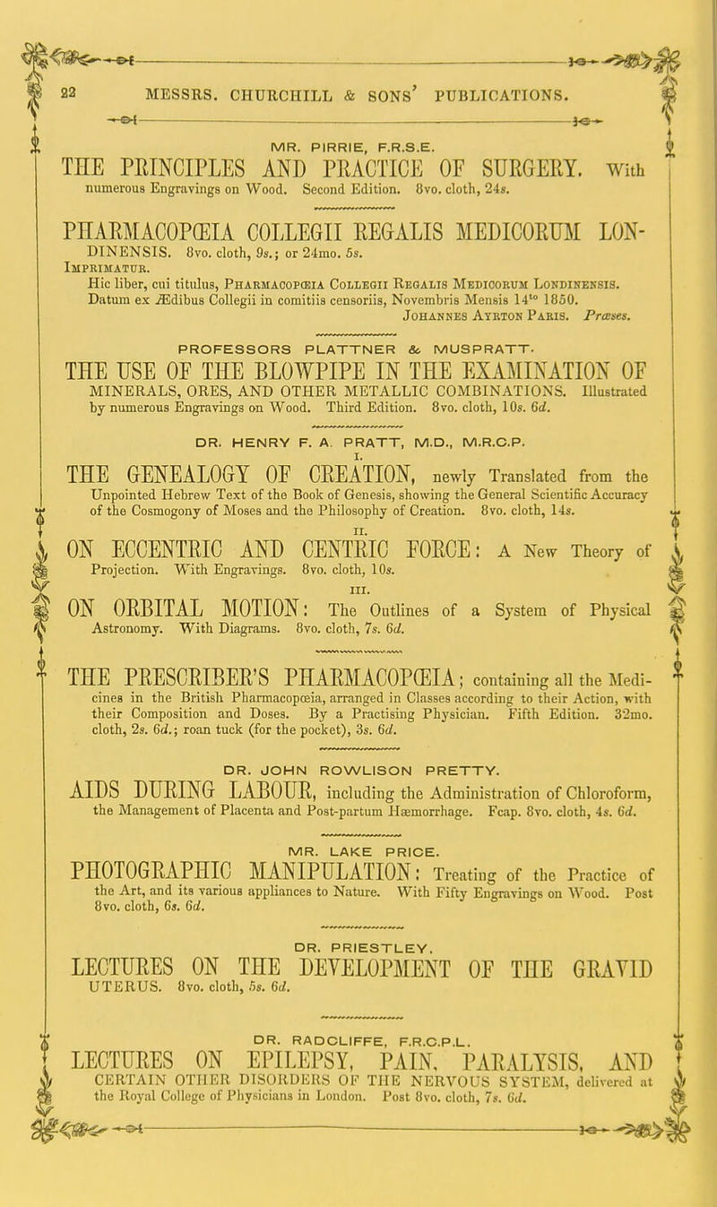 -€>f : IO ■ ^g>-^ 22 MESSRS. CHURCHILL & SONS' PUBLICATIONS. f - oi fe— l MR. PIRRIE, F.R.S.E. |> THE PRINCIPLES AND PRACTICE OF SURGERY. With numerous Engravings on Wood. Second Edition. 8vo. cloth, 24s. PHARMACOPGEIA COLLEGII REGALIS MEDICORUM LON- DINENSIS. 8vo. cloth, 9s.; or 24mo. 5s. Imprimatur. Hie liber, cui titulus, Pharmacopceia Collegii Reoalis Medicorum Londineksis. Datura ex .ffidibus Collegii in comitiis censoriis, Novcmbris Mensis 14'° 1850. Johannes Ayrton Paris. Presses. DR. JOHN ROWLISON PRETTY. AIDS DURING LABOUR, including the Administration of Chloroform, the Management of Placenta and Post-partum Haemorrhage. Fcap. 8vo. cloth, 4s. 6d. MR. LAKE PRICE. PHOTOGRAPHIC MANIPULATION: Treating of the Practice of the Art, and its various appliances to Nature. With Fifty Engravings on Wood. Post 8vo. cloth, 6s. Gd. II PROFESSORS PLATTNER &. MUSPRATT- THE USE OF THE BLOWPIPE IN THE EXAMINATION OF MINERALS, ORES, AND OTHER METALLIC COMBINATIONS. Illustrated by numerous Engravings on Wood. Third Edition. 8vo. cloth, 10s. Gd. DR. HENRY F. A. PRATT, M.D., M.R.C.P. THE GENEALOGY OF CREATION, newly Translated from the Unpointed Hebrew Text of the Book of Genesis, showing the General Scientific Accuracy of the Cosmogony of Moses and the Philosophy of Creation. 8vo. cloth, 14s. ON ECCENTRIC AND CENTRIC FORCE: a New Theory of \ Projection. With Engravings. 8vo. cloth, 10s. m in. *v ON ORBITAL MOTION: The Outlines of a System of Physical * Astronomy. With Diagrams. 8vo. cloth, 7s. 6d. ^ THE PRESCRIBER'S PHARMACOPEIA; containing all the Medi- * cines in the British Pharmacopoeia, arranged in Classes according to their Action, n ith their Composition and Doses. By a Practising Physician. Fifth Edition. 32mo. cloth, 2s. 6d.; roan tuck (for the pocket), 3s. 6d. LECTURES ON THE DEVELOPMENT OF THE GRAVID UTERUS. 8vo. cloth, 5s. 6d. DR. RADCLIFFE, F.R.C.P.L. LECTURES ON EPILEPSY, PAIN, PARALYSIS, AND CERTAIN OTHER DISORDERS OF THE NERVOUS SYSTEM, delivered at $ the Royal College of Physicians in London. Post 8vo. cloth, 7s. Gd. -oi ha—