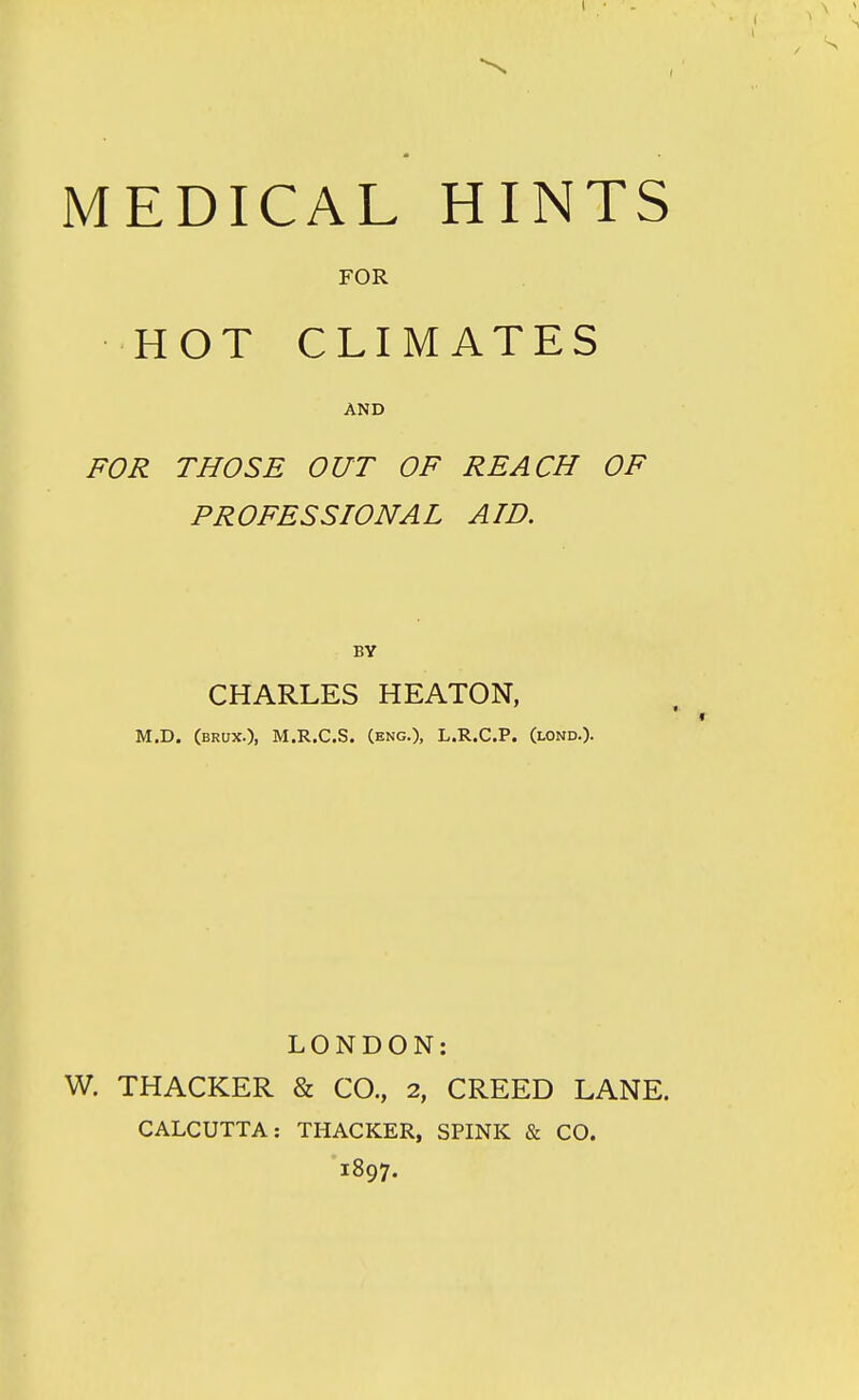 FOR HOT CLIMATES AND FOR THOSE OUT OF REACH OF PROFESSIONAL AID. BY CHARLES HEATON, M.D. (brux.), M.R.C.S. (eng.), L.R.C.P. (lond.)- LONDON: W. THACKER & CO., 2, CREED LANE. CALCUTTA: THACKER, SPINK & CO. 1897.