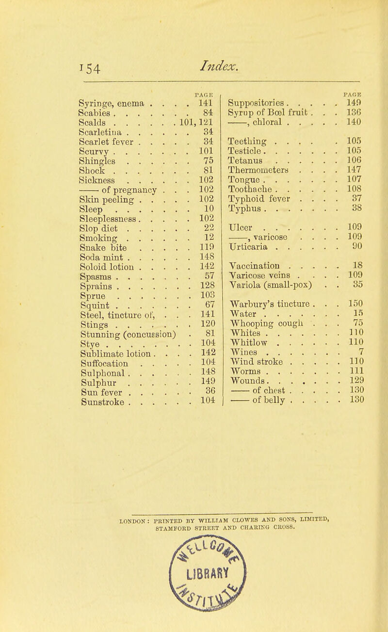 I'AC.K Syringe, enema .... 141 Scabies 84 Scalds 101,121 Scai'Ietiua 34 Scarlet fever 34 Scurvy 101 Shingles 75 Shock 81 Sickness 102 of pregnancy . . . 102 Skin peeling 102 Sleep 10 Sleeplessness 102 Slop diet 22 Smoking 12 Snake bite 119 Soda mint 148 Soloid lotion 142 Spasms 57 Sprains 128 Sprue 103 Squint 67 Steel, tincture of, . . ■ 141 Stings 120 Stunning (concuesion) . 81 Stye . 104 Sublimate lotion.... 142 Suffocation 104 Sulphonal 148 Sulphur 149 Sun fever 36 Sunstroke 104 I'AOB Suppositories 149 Syrup of Bcel fruit. . . 13G , chloral 140 Teething 105 Testicle 105 Tetanus lOG Thermometers .... 147 Tongue 107 Toothache 108 Tvphoid fever .... 37 Typhus 38 Ulcer 109 , varicose . . . . 109 Urticaria 90 Vaccination 18 Yaricose veins . ... 109 Variola (small-pos) . . 35 Warbury's tincture . . . 150 Water 15 Whooping cough ... 75 Whites 110 Whitlow 110 Wines 7 Wind stroke HO Worms Ill Wounds 129 of chest 130 of belly 130 LOKDON : PRINTED BY WILLIAM CLOWES AND SONS, LIJriTED, STAMFORD STRKET AND CHAUIKU CKUbS.