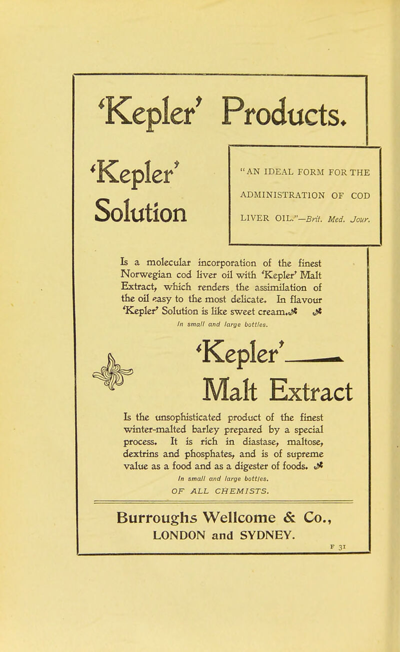 ^Kepler* Products, 'Kepler* Solution ADMINISTRATION OF COD LIVER OIL.-Brit. Med. Jour. AN IDEAL FORM FOR THE Is a molecular incorporation of the finest Norwegian cod liver oil with 'Kepler' Malt Extract, which renders the assimilation of the oil <5asy to the most delicate. In flavour 'Kepler' Solution is like sweet cream,t^ Is the unsophisticated product of the finest winter-malted barley prepared by a special process. It is rich in diastase, maltose, dextrins and phosphates, and is of supreme value as a food and as a digester of foods. ^ In small and large bottles. Malt In small and large bottles. OF ALL CHEMISTS. Burroughs Wellcome & Co., LONDON and SYDNEY.