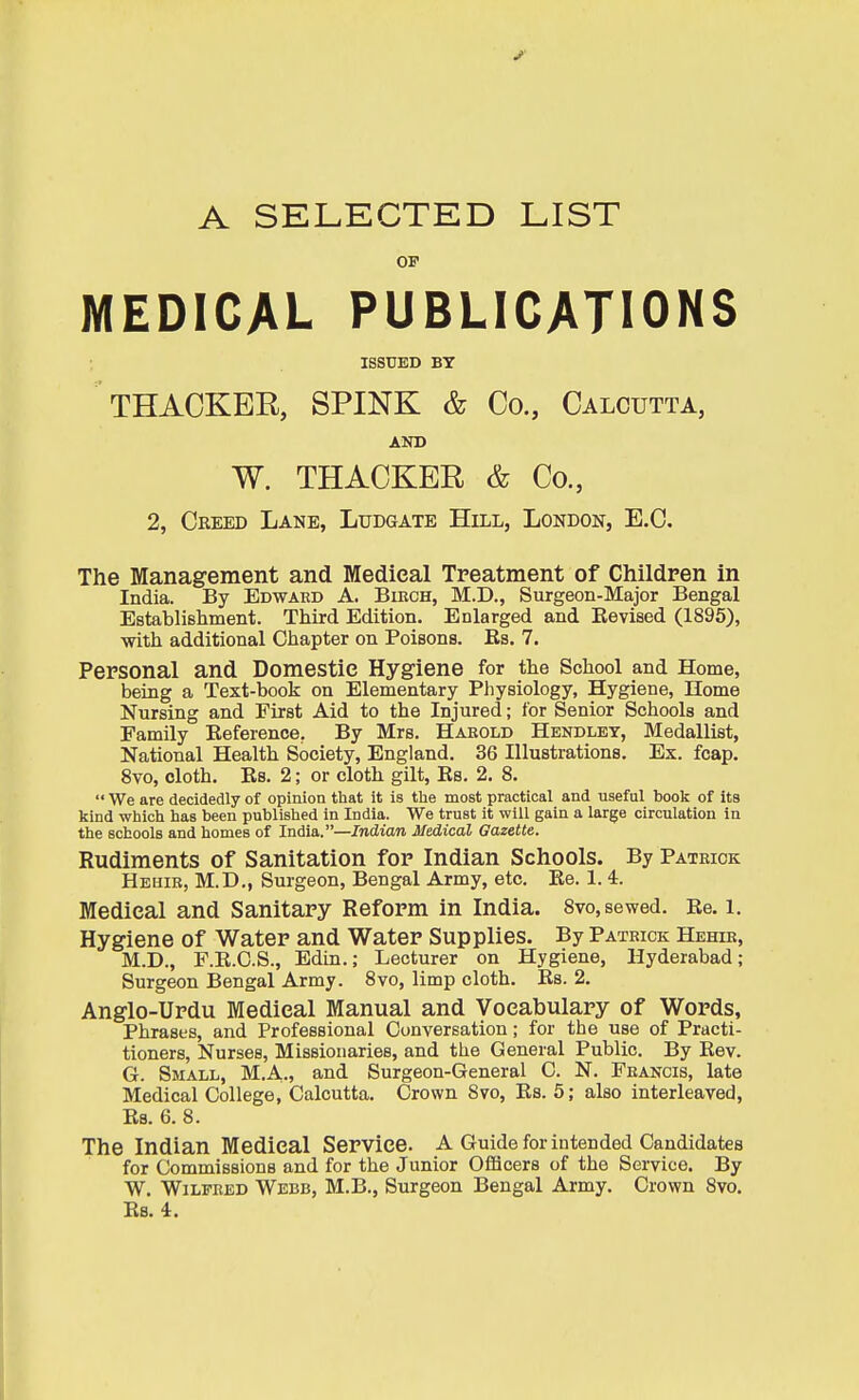 A SELECTED LIST OP MEDICAL PUBLICATIONS ISSUED BY THACKER, SPINK & Co., Calcutta, AND W. THACKER & Co., 2, Creed Lane, Ludgate Hill, London, E.G. The Management and Medical Treatment of Children in India. By Edwaed A. Bikch, M.D., Surgeon-Major Bengal Establishment. Third Edition. Enlarged and Kevised (1895), with additional Chapter on Poisons. Es. 7. Personal and Domestic Hygiene for the School and Home, being a Text-book on Elementary Physiology, Hygiene, Home Nursing and First Aid to the Injured; for Senior Schools and Family Reference, By Mrs. Hakold Hendlet, Medallist, National Health Society, England. 36 Illustrations. Ex. fcap. 8vo, cloth. Eb. 2; or cloth gilt, Es. 2. 8.  We are decidedly of opinion that it is the most practical and useful book of its kind which has been published in India. We trust it will gain a large circulation in the schools and homes of India.—Indian Medical Gazette. Rudiments of Sanitation for Indian Schools. By Patrick Hehik, M.D., Surgeon, Bengal Army, etc. Ee. 1. 4. Medical and Sanitary Reform in India. Svo, sewed. Re. i. Hygiene of Water and Water Supplies. By Patrick Hehik, M.D., F.E.C.S., Bdin.; Lecturer on Hygiene, Hyderabad; Surgeon Bengal Army. Svo, limp cloth. Es. 2. Anglo-Urdu Medical Manual and Vocabulary of Words, Phrases, and Professional Conversation; for the use of Practi- tioners, Nurses, Missionaries, and the General Public, By Rev. G. Small, M.A., and Surgeon-General C. N. Francis, late Medical College, Calcutta. Crown Svo, Es. 5; also interleaved, Es. 6. 8. The Indian Medical Service. A Guide for intended Candidates for Commissions and for the Junior OfiScers of the Service. By W. Wilfred Webb, M.B., Surgeon Bengal Army. Crown Svo. Es. 4.